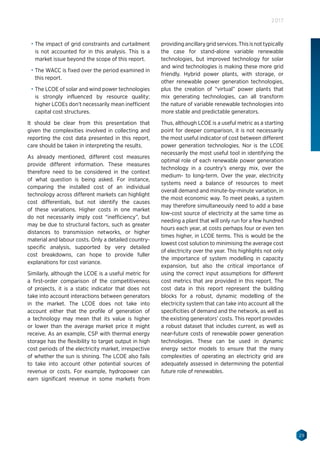 29
2017
•	 The impact of grid constraints and curtailment
is not accounted for in this analysis. This is a
market issue beyond the scope of this report.
•	 The WACC is fixed over the period examined in
this report.
•	 The LCOE of solar and wind power technologies
is strongly influenced by resource quality;
higher LCOEs don’t necessarily mean inefficient
capital cost structures.
It should be clear from this presentation that
given the complexities involved in collecting and
reporting the cost data presented in this report,
care should be taken in interpreting the results.
As already mentioned, different cost measures
provide different information. These measures
therefore need to be considered in the context
of what question is being asked. For instance,
comparing the installed cost of an individual
technology across different markets can highlight
cost differentials, but not identify the causes
of these variations. Higher costs in one market
do not necessarily imply cost “inefficiency”, but
may be due to structural factors, such as greater
distances to transmission networks, or higher
material and labour costs. Only a detailed country-
specific analysis, supported by very detailed
cost breakdowns, can hope to provide fuller
explanations for cost variance.
Similarly, although the LCOE is a useful metric for
a first-order comparison of the competitiveness
of projects, it is a static indicator that does not
take into account interactions between generators
in the market. The LCOE does not take into
account either that the profile of generation of
a technology may mean that its value is higher
or lower than the average market price it might
receive. As an example, CSP with thermal energy
storage has the flexibility to target output in high
cost periods of the electricity market, irrespective
of whether the sun is shining. The LCOE also fails
to take into account other potential sources of
revenue or costs. For example, hydropower can
earn significant revenue in some markets from
providingancillarygridservices.Thisisnottypically
the case for stand-alone variable renewable
technologies, but improved technology for solar
and wind technologies is making these more grid
friendly. Hybrid power plants, with storage, or
other renewable power generation technologies,
plus the creation of “virtual” power plants that
mix generating technologies, can all transform
the nature of variable renewable technologies into
more stable and predictable generators.
Thus, although LCOE is a useful metric as a starting
point for deeper comparison, it is not necessarily
the most useful indicator of cost between different
power generation technologies. Nor is the LCOE
necessarily the most useful tool in identifying the
optimal role of each renewable power generation
technology in a country’s energy mix, over the
medium- to long-term. Over the year, electricity
systems need a balance of resources to meet
overall demand and minute-by-minute variation, in
the most economic way. To meet peaks, a system
may therefore simultaneously need to add a base
low-cost source of electricity at the same time as
needing a plant that will only run for a few hundred
hours each year, at costs perhaps four or even ten
times higher, in LCOE terms. This is would be the
lowest cost solution to minimising the average cost
of electricity over the year. This highlights not only
the importance of system modelling in capacity
expansion, but also the critical importance of
using the correct input assumptions for different
cost metrics that are provided in this report. The
cost data in this report represent the building
blocks for a robust, dynamic modelling of the
electricity system that can take into account all the
specificities of demand and the network, as well as
the existing generators’ costs. This report provides
a robust dataset that includes current, as well as
near-future costs of renewable power generation
technologies. These can be used in dynamic
energy sector models to ensure that the many
complexities of operating an electricity grid are
adequately assessed in determining the potential
future role of renewables.
 