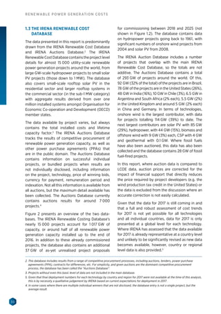 30
RENEWABLE POWER GENERATION COSTS
1.3 THE IRENA RENEWABLE COST
DATABASE
The data presented in this report is predominantly
drawn from the IRENA Renewable Cost Database
and IRENA Auctions Database.2
The IRENA
RenewableCostDatabasecontainstheprojectlevel
details for almost 15 000 utility-scale renewable
power generation projects around the world, from
large GW-scale hydropower projects to small solar
PV projects (those down to 1 MW). The database
also covers small-scale rooftop solar PV in the
residential sector and larger rooftop systems in
the commercial sector (in the sub-1 MW category)
with aggregate results derived from over one
million installed systems amongst Organisation for
Economic Co-operation and Development (OECD)
member states.
The data available by project varies, but always
contains the total installed costs and lifetime
capacity factor.3
The IRENA Auctions Database
tracks the results of competitive procurement of
renewable power generation capacity, as well as
other power purchase agreements (PPAs) that
are in the public domain. The Auctions Database
contains information on successful individual
projects, or bundled projects when results are
not individually disclosed, including information
on the project, technology, price of winning bids,
currency for payment, remuneration period and
indexation. Not all this information is available from
all auctions, but the maximum detail available has
been collected. The Auctions Database currently
contains auctions results for around 7 000
projects.4
Figure 2 presents an overview of the two data-
bases. The IRENA Renewable Costing Database’s
nearly 15 000 projects account for 1 017 GW of
capacity, or around half of all renewable power
generation capacity installed up to the end of
2016. In addition to these already commissioned
projects, the database also contains an additional
37 GW of as-yet unrealised project proposals
for commissioning between 2018 and 2025 (not
shown in Figure 1.2). The database contains data
on hydropower projects going back to 1961, with
significant numbers of onshore wind projects from
2004 and solar PV from 2008.
The IRENA Auction Database includes a number
of projects that overlap with the main IRENA
Renewable Cost Database, so the totals are not
additive. The Auctions Database contains a total
of 293 GW of projects around the world. Of this,
92 GW (32% of the total) of the projects are in Brazil,
78 GW of the projects are in the United States (26%),
48 GW in India (16%), 10 GW in Chile (3%), 6.5 GW in
Argentina and South Africa (2% each), 5.5 GW (2%)
in the United Kingdom and around 5 GW (2% each)
in China and Germany. In terms of technologies,
onshore wind is the largest contributor, with data
for projects totalling 114 GW (39%) to date. The
next largest contributors are solar PV with 85 GW
(29%), hydropower, with 44 GW (15%), biomass and
offshore wind with 9 GW (3%) each, CSP with 4 GW
and geothermal with 0.1 GW. Where fossil fuels
have also been auctioned, this data has also been
collected and the database contains 28 GW of fossil
fuel-fired projects.
In this report, where auction data is compared to
LCOE data, auction prices are corrected for the
impact of financial support that directly reduces
the price required by project developers (e.g. the
wind production tax credit in the United States) or
the data is excluded from the discussion where an
accurate correction is not easily calculated.
Given that the data for 2017 is still coming in and
that a full and robust assessment of cost trends
for 2017 is not yet possible for all technologies
and all individual countries, data for 2017 is only
presented at a global level for each technology.
Where IRENA has assessed that the data available
for 2017 is already representative at a country level
and unlikely to be significantly revised as new data
becomes available, however, country or regional
level data is also provided.5
2. This database includes results from a range of competitive procurement processes, including auctions, tenders, power purchase
agreements (PPA), contracts for differences, etc. For simplicity, and given auctions are the dominant competitive procurement
process, the database has been called the “Auctions Database”.
3. Projects without even this basic level of data are not included in the main database.
5. Given that final deployment numbers for each technology by country and region for 2017 were not available at the time of this analysis,
this is by necessity a qualitative judgement by IRENA based on current expectations for deployment in 2017.
4. In some cases where there are multiple individual winners that are not disclosed, the database entry is not a single project, but the
average result.
 