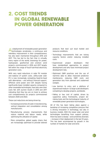 33
2. COST TRENDS
IN GLOBAL RENEWABLE
POWER GENERATION
As deployment of renewable power generation
technologies accelerates, a continuous and
relentless improvement in their competitiveness
has also been maintained throughout 2016 and
2017. This has led to the fact that in virtually
every region of the world, bioenergy for power,
hydropower, geothermal and onshore wind
projects commissioned in 2016 and 2017 largely
fell within the range of fossil fuel-fired electricity
generation costs.
With very rapid reductions in solar PV module
and balance of system costs, utility-scale solar
PV is now increasingly competing head-to-head
with alternatives – and without financial support.
Offshore wind power and CSP, despite having
significantly lower installed capacity compared to
other renewable technologies, have also seen their
costs fall, with auction results in 2016 and 2017
indicating that they too are on track to achieve
cost competitiveness for projects commissioned
between 2020 and 2022.
These cost reductions are being driven by:
•	 Increasing economies of scale in manufacturing,
vertical integration and consolidation among
manufacturers.
•	 Manufacturing process improvements that
reduce material and labour needs, while
optimising the utilisation of capital.
•	 More competitive, global supply chains that
are increasingly optimised to provide tailored
products that best suit local market and
resource conditions.
•	 Technology improvements that are raising
capacity factors and/or reducing installed
costs.
•	 Experienced project developers that
have standardised approaches to project
development and who have minimised project
development risks.
•	 Optimised OM practices and the use of
real-time data to allow improved predictive
maintenance, reducing OM costs and
generation loss from planned and unplanned
outages.
•	 Low barriers to entry and a plethora of
experienced medium- to large-scale developers
competing to develop projects, worldwide.
•	 Falling or low cost of capital, driven by
supportive policy frameworks, project de-
risking tools and the technological maturity of
renewable power generation technologies.
All of this has been taking place against a
backdrop of increasing competitive pressure that
is driving innovation in technology, but also in
business models. With the newer solar and wind
technologies benefiting from support policies,
there has been a steady – and sometimes dramatic
– increase in their deployment in the last 10 years.
This has been accompanied by growth in the
number of markets for solar and wind.
 