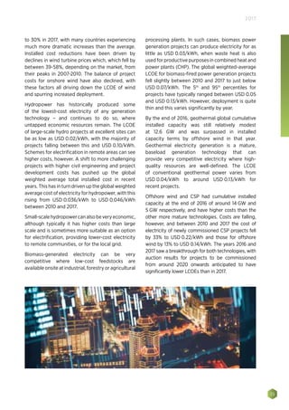 35
2017
to 30% in 2017, with many countries experiencing
much more dramatic increases than the average.
Installed cost reductions have been driven by
declines in wind turbine prices which, which fell by
between 39-58%, depending on the market, from
their peaks in 2007-2010. The balance of project
costs for onshore wind have also declined, with
these factors all driving down the LCOE of wind
and spurring increased deployment.
Hydropower has historically produced some
of the lowest-cost electricity of any generation
technology – and continues to do so, where
untapped economic resources remain. The LCOE
of large-scale hydro projects at excellent sites can
be as low as USD 0.02/kWh, with the majority of
projects falling between this and USD 0.10/kWh.
Schemes for electrification in remote areas can see
higher costs, however. A shift to more challenging
projects with higher civil engineering and project
development costs has pushed up the global
weighted average total installed cost in recent
years. This has in turn driven up the global weighted
average cost of electricity for hydropower, with this
rising from USD 0.036/kWh to USD 0.046/kWh
between 2010 and 2017.
Small-scalehydropowercanalsobeveryeconomic,
although typically it has higher costs than large
scale and is sometimes more suitable as an option
for electrification, providing lower-cost electricity
to remote communities, or for the local grid.
Biomass-generated electricity can be very
competitive where low-cost feedstocks are
available onsite at industrial, forestry or agricultural
processing plants. In such cases, biomass power
generation projects can produce electricity for as
little as USD 0.03/kWh, when waste heat is also
used for productive purposes in combined heat and
power plants (CHP). The global weighted-average
LCOE for biomass-fired power generation projects
fell slightly between 2010 and 2017 to just below
USD 0.07/kWh. The 5th
and 95th
percentiles for
projects have typically ranged between USD 0.05
and USD 0.13/kWh. However, deployment is quite
thin and this varies significantly by year.
By the end of 2016, geothermal global cumulative
installed capacity was still relatively modest
at 12.6  GW and was surpassed in installed
capacity terms by offshore wind in that year.
Geothermal electricity generation is a mature,
baseload generation technology that can
provide very competitive electricity where high-
quality resources are well-defined. The LCOE
of conventional geothermal power varies from
USD 0.04/kWh to around USD 0.13/kWh for
recent projects.
Offshore wind and CSP had cumulative installed
capacity at the end of 2016 of around 14 GW and
5 GW respectively, and have higher costs than the
other more mature technologies. Costs are falling,
however, and between 2010 and 2017 the cost of
electricity of newly commissioned CSP projects fell
by 33% to USD 0.22/kWh and those for offshore
wind by 13% to USD 0.14/kWh. The years 2016 and
2017 saw a breakthrough for both technologies, with
auction results for projects to be commissioned
from around 2020 onwards anticipated to have
significantly lower LCOEs than in 2017.
 