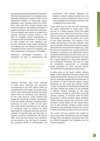 37
2017
•	 Increasinginternationalcompetitionforprojects:
With the sustained growth in renewable power
generation deployment, a large number of very
experienced medium- to large-scale project
developers have emerged around the world.
Many have seen their original markets slow
and have looked to new markets to maintain a
pipeline of projects and grow their businesses.
This has allowed new markets to benefit from
previous, hard-won business acumen in the
field of renewable project development. In
conjunction with local partners, in many cases,
to help navigate the local regulatory and
business landscape; these project developers
are enabling even new markets to achieve very
competitive pricing, where the regulatory and
policy framework is conducive to renewables.
•	 Continuous technology innovation: As
economies of scale in manufacturing and
materials efficiency have been unlocked
in recent years, continued cost reductions
are beginning to be more heavily driven by
improvements in technology. This is particularly
true for wind, where larger turbines with larger
swept areas are harvesting more electricity
for the same resource. Larger turbines also
enable the amortising of project development
costs over greater capacities and allow greater
economies of scale in OM. At the same
time, wind turbine manufacturers are offering
an increasing range of products to allow
optimisation for individual wind sites, while the
utilisation of real-time data and “big data” to
enhance predictive maintenance and reduce
OM costs and lost energy from downtime
are also playing a role. For solar PV modules,
the continued efforts to commercialise cell
architectures with greater efficiency are
helping to reduce module installed costs and
balance of system components. These are but
a few examples of the constant innovation that
is helping to drive down costs.
These trends are not new, but their importance
has grown significantly in recent years. They
are part of a larger dynamic across the power
generation sector, driven by the fact that in many
regions of the world, renewable power generation
technologies often offer the lowest cost source
of new power generation. The industry is thus
rapidly transitioning. In the past, typically, there
was a framework offering direct financial support,
often tailored to individual technologies (e.g., solar
PV) and even segments (e.g., varying support for
residential, commercial and utility-scale sectors,
sometimes differentiated by other factors such as
whether they are building-integrated or not). Now,
this is being replaced by a favourable regulatory
and institutional framework that sets the stage
for competitive procurement of renewable
power generation to meet countries energy,
environmental and development policy goals.
In many parts of the world, utilities, industry
players, project developers and asset owners have
rapidly embraced this new dynamic and are finding
ways to profitably navigate this new landscape. In
the absence of direct financial support, project
developers are also using new business models
to grow. Companies are identifying strategies that
will allow subsidy-free projects to be profitable
in different markets. Examples of this range
from utilising corporate or utility PPAs to provide
revenue certainty, or merchant solar PV plants
being built in certain locations where wholesale
market forecasts support their economics. Other
examples include looking at new opportunities,
such as also including storage to better access
peak prices and potentially achieve new revenue
streams by providing ancillary services to the grid.
This section will now examine their impact on
recent cost trends, according to each technology,
through 2017 and beyond, using data both from
the IRENA Renewable Cost Database and the
Auctions Database.
Technology providers and
project developers have
reduced costs to remain
competitive
 
