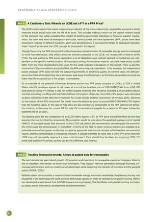 38
RENEWABLE POWER GENERATION COSTS
The LCOE metric used in this report represents an indicator of the price of electricity required for a project in which
revenues would equal costs over the life of an asset. This includes making a return on the capital invested equal
to the discount rate, while excluding the impact of existing government incentives or financial support mecha-
nisms. For solar and wind technologies in particular, various power purchase agreement (PPA) prices have been
announced recently in different locations. With such developments, it can become harder to distinguish between
these “record” prices and the LCOE concept as discussed in this report.
Though these very low PPA prices point to the increasing competitiveness of renewable energy sources compared
to fossil fuel alternatives, they often cannot be directly compared to the LCOE, nor necessarily to feed-in tariffs
(FiTs). The end auction or PPA prices depend on a set of obligations and contract-defined terms that are very de-
pendent on the specific market situation of the project setting. Assumptions made to calculate these prices usually
differ from the more standardised ones used for the LCOE indicator calculations in this report. There is also the
chance that if these conditions are not fulfilled, the PPA price may not materialise – if, for example, the independent
power producer (IPP) does not fulfil the output requirements or electricity quality. In extreme cases, the deficien-
cies in the initial winning bid may see a developer walk away from the project, as the financial penalties incurred are
lower than the expected loss if the project is completed.
As an example of the potential differences between auction and PPA prices compare to LCOEs, in 2015 a United
States solar PV developer agreed to sell power at a record low headline price of USD 0.0387/kWh from a 100 MW
solar plant to utility NV Energy. It was not widely quoted, however, that this price included a 3% escalation clause
and that according to a filing with the Public Utilities Commission of Nevada, the LCOE of the project was estimated
at about USD 0.047/kWh after the Investment Tax Credit (Public Utilities Commission of Nevada, 2015). Allowing
for the impact of the 30% Investment Tax Credit raises the electricity price to around USD 0.066/kWh (70% higher
than the headline value). In the case of FiTs, they are also not directly comparable to the PPA contract set prices.
For instance, in Germany the current FiT for solar PV is nominal and payable for a period of 20 years, below the
economic life of 25 years.
The starting point for any comparison of an LCOE metric against a FiT or PPA price should therefore be one that
assumes they are not directly comparable. The exception would be one where the weighted average cost of capital
(WACC) of a project equals that assumed for the LCOE calculation, the remuneration period equals the economic
life of the asset, the remuneration is “complete” in terms of the fact no other revenue streams are available (e.g.
potential revenue from green certificates or capacity payments that are not included in the headline remuneration
figure), and that remuneration is indexed to inflation. It should therefore be clear that a lower PPA price than the
LCOE may not necessarily represent a lower cost of project. Care should thus be taken in comparing LCOE, FiT
levels and auction/PPA prices, as they can be very different cost metrics.
Box 1 A Cautionary Tale: When is an LCOE not a FiT or a PPA Price?
The past decade has seen robust growth of innovation and inventions for renewable energy technologies. Patents
are an important mechanism to foster such innovation. They support revenue generation (through licences), en-
courage partnerships, and can create market advantages while balancing the interests of inventors and the general
public (IRENA, 2013c).
Reliable patent data provides a means to track renewable energy innovation worldwide, heightening the key role
of patents in the technology life cycle and new technology uptake. In order to facilitate such global tracking, IRENA
has developed a web-based tool, INSPIRE (www.irena.org/inspire), that facilitates such global tracking and helps
to assess trends in research, development and demonstration.
Box 2 Tracking Innovation trends: A look at patent data for renewables
 