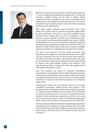 4
RENEWABLE POWER GENERATION COSTS
Today, countries around the world are more firmly committed than
ever to accelerating renewable energy deployment. Technological
innovation, enabling policies and the drive to address climate
change have placed renewables at the centre of the global energy
transformation. Yet alongside these developments, the chief driver of
renewable energy is its strong business case, which offers increasingly
exciting economic opportunities.
With rapidly falling renewable power generation costs, policy
makers and investors need to confront the economic opportunities,
as well as challenges, arising from a scale-up of renewable energy.
Informed decision-making about the role of renewables in future
electricity systems depends on reliable cost and performance data.
In this context, the International Renewable Energy Agency (IRENA)
has developed one of the most comprehensive datasets available on
renewable power generation technology costs and performance. This
detailed cost data confirms latest auction prices, showing renewables
to be cost-competitive in a growing array of markets and conditions.
The rate of cost reduction has been wholly impressive. Solar
photovoltaic (PV) modules are more than 80% cheaper than in 2009.
The cost of electricity from solar PV fell by almost three-quarters in
2010-2017 and continues to decline. Wind turbine prices have fallen
by around half over a similar period, depending on the market, leading
to cheaper wind power globally. Onshore wind electricity costs
have dropped by almost a quarter since 2010, with average costs of
USD 0.06 per kilowatt-hour in 2017.
Such cost reductions are driven by continuous technological
improvements, including higher solar PV module efficiencies and larger
wind turbines. Industrialisation of these highly modular technologies
has yielded impressive benefits, from economies of scale and greater
competition to improved manufacturing processes and competitive
supply chains.
Simultaneously, various new cost reduction drivers are emerging.
Competitive procurement, notably auctions, has resulted in more
transparent costs, while global competition has brought the experience
of a myriad of project developers to new markets. Their combination
of expertise, purchasing power and access to international financial
markets is further driving down project costs and risks, and a string
of record-low auction prices for solar PV, concentrating solar power
(CSP), onshore wind and offshore wind power were set in 2016-2017.
The trend is clear: by 2020, all mainstream renewable power generation
technologies can be expected to provide average costs at the lower
end of the fossil-fuel cost range. In addition, several solar PV and wind
power projects will provide some of the lowest-cost electricity from
any source.
 