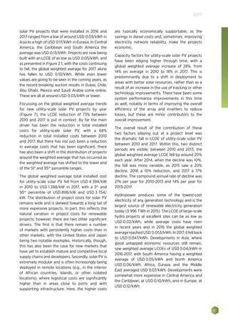 41
2017
solar PV projects that were installed in 2016 and
2017 ranged from a low of around USD 0.09/kWh in
Asia to a high of USD 0.17/kWh in Eurasia. In Central
America, the Caribbean and South America the
average was USD 0.13/kWh. Projects are now being
built with an LCOE of as low as USD 0.05/kWh, and
as presented in Figure 2.1, with the costs continuing
to fall, the global weighted average for 2017 alone
has fallen to USD 0.10/kWh. While even lower
values are going to be seen in the coming years, as
the record breaking auction results in Dubai, Chile,
Abu Dhabi, Mexico and Saudi Arabia come online.
These are all at around USD 0.03/kWh or lower.
Focussing on the global weighted average trends
for new utility-scale solar PV projects by year
(Figure 7), the LCOE reduction of 73% between
2010 and 2017 is put in context. By far the main
driver has been the reduction in total installed
costs for utility-scale solar PV, with a 68%
reduction in total installed costs between 2010
and 2017. But there has not just been a reduction
in average costs that has been significant, there
has also been a shift in the distribution of projects
around the weighted average that has occurred as
the weighted average has shifted to the lower end
of the 5th
and 95th
percentile ranges.
The global weighted average total installed cost
for utility-scale solar PV fell from USD 4 394/kW
in 2010 to USD 1 388/kW in 2017, with a 5th
and
95th
percentile of USD 898/kW and USD 3 754/
kW. The distribution of project costs for solar PV
remains wide and is skewed towards a long tail of
more expensive projects. In part, this reflects the
natural variation in project costs for renewable
projects; however, there are two other significant
drivers. The first is that there remain a number
of markets with persistently higher costs than in
other markets, with the United States and Japan
being two notable examples. Historically, though,
this has also been the case for new markets that
have yet to establish mature and competitive local
supply chains and developers. Secondly, solar PV is
extremely modular and is often increasingly being
deployed in remote locations (e.g., in the interior
of African countries, islands, or other isolated
locations), where logistical costs are significantly
higher than in areas close to ports and with
supporting infrastructure. Here, the higher costs
are typically economically supportable, as the
savings in diesel costs and, sometimes, improving
electricity network reliability, make the projects
economic.
Capacity factors for utility-scale solar PV projects
have been edging higher through time, with a
global weighted average increase of 28%, from
14% on average in 2010 to 18% in 2017. This is
predominantly due to a shift in deployment to
areas with better solar resources, rather than as a
result of an increase in the use of tracking or other
technology improvements. There have been some
system performance improvements in this time
as well, notably in terms of improving the overall
efficiency of the array and inverters to reduce
losses, but these are minor contributors to the
overall improvement.
The overall result of the contribution of these
two factors playing out at a project level was
the dramatic fall in LCOE of utility-scale solar PV
between 2010 and 2017. Within this, two distinct
periods are visible: between 2010 and 2013, the
global weighted average LCOE fell by around 20%
each year. After 2014, when the decline was 10%,
the fall was more variable, as 2015 saw a 20%
decline, 2016 a 10% reduction, and 2017 a 17%
decline. The compound annual rate of decline was
21% per year for 2010-2013 and 14% per year for
2013-2017.
Hydropower produces some of the lowest-cost
electricity of any generation technology and is the
largest source of renewable electricity generation
today (3 996 TWh in 2015). The LCOE of large-scale
hydro projects at excellent sites can be as low as
USD 0.02/kWh, while average costs have risen
in recent years and in 2016 the global weighted
averagereachedUSD 0.053/kWh.In2017,itfellback
to USD 0.047/kWh. Developments in Asia, where
good untapped economic resources still remain,
saw weighted average LCOEs of USD 0.04/kWh in
2016-2017, with South America having a weighted
average of USD 0.05/kWh and North America
USD 0.06/kWh. Africa, Eurasia and the Middle
East averaged USD 0.07/kWh. Developments were
somewhat more expensive in Central America and
the Caribbean, at USD 0.10/kWh, and in Europe, at
USD 0.12/kWh.
 