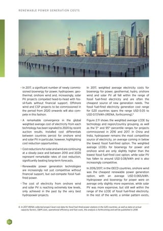 48
RENEWABLE POWER GENERATION COSTS
•	 In 2017, a significant number of newly commis-
sioned bioenergy for power, hydropower, geo-
thermal, onshore wind and, increasingly, solar
PV projects competed head-to-head with fos-
sil-fuels without financial support. Offshore
wind and CSP projects to be commissioned in
the period from 2020 onwards will also com-
pete in this fashion.
•	 A remarkable convergence in the global
weighted average cost of electricity from each
technology has been signaled to 2020 by recent
auction results. Installed cost differentials
between countries persist for onshore wind
and solar PV in particular, however, highlighting
cost reduction opportunities.
•	 Costreductionsforsolarandwindarecontinuing
at a steady pace and between 2010 and 2020
represent remarkable rates of cost reduction,
significantly beating long-term forecasts.
•	 Renewable power generation technologies
are increasingly not just competitive without
financial support, but out-compete fossil fuel-
fired power.
•	 The cost of electricity from onshore wind
and solar PV is reaching extremely low levels,
only achieved in the past by the very best
hydropower projects.
In 2017, weighted average electricity costs for
bioenergy for power, geothermal, hydro, onshore
wind and solar PV all fell within the range of
fossil fuel-fired electricity and are often the
cheapest source of new generation needs. The
fossil fuel-fired electricity generation cost range
for G20 countries spans the range USD 0.05 to
USD 0.17/kWh (IRENA, forthcoming).6
Figure 2.11 shows the weighted average LCOE by
technology and region/country grouping, as well
as the 5th
and 95th
percentile ranges for projects
commissioned in 2016 and 2017. In China and
India, hydropower remains the most competitive
source of electricity, on average coming in below
the lowest fossil fuel-fired option. The weighted
average LCOEs for bioenergy for power and
onshore wind are only slightly higher than the
lowest fossil fuel-fired cost option, while solar PV
has fallen to around USD 0.08/kWh and is also
increasingly competitive.
In 2016/2017, in the OECD countries, onshore wind
was the cheapest renewable power generation
option, with an average USD 0.065/kWh.
Hydropower and bioenergy for power were on
average only slightly more expensive, while solar
PV was more expensive, but still well within the
range of the LCOE of fossil fuel-fired electricity.
In the rest of the world, a similar pattern exists,
6. In 2017 IRENA collected project level cost data for fossil fuel-fired power stations in the G20 countries, as well as data on actual
capacity factors, OM costs, operational efficiency and fuel costs, this analysis is forthcoming and will be published in 2018.
 