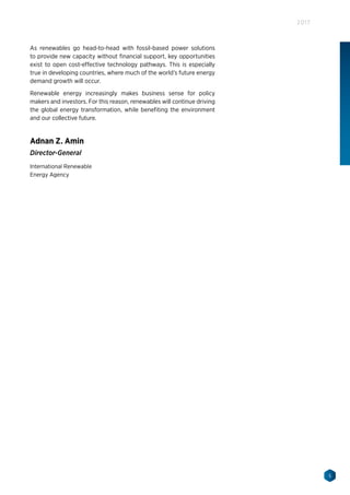 5
2017
As renewables go head-to-head with fossil-based power solutions
to provide new capacity without financial support, key opportunities
exist to open cost-effective technology pathways. This is especially
true in developing countries, where much of the world’s future energy
demand growth will occur.
Renewable energy increasingly makes business sense for policy
makers and investors. For this reason, renewables will continue driving
the global energy transformation, while benefiting the environment
and our collective future.
Adnan Z. Amin
Director-General
International Renewable
Energy Agency
 