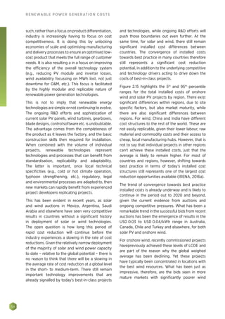 54
RENEWABLE POWER GENERATION COSTS
such, rather than a focus on product differentiation,
industry is increasingly having to focus on cost
competitiveness. It is doing this by unlocking
economies of scale and optimising manufacturing
and delivery processes to ensure an optimised low-
cost product that meets the full range of customer
needs. It is also resulting a in a focus on improving
the efficiency of the overall technology system
(e.g., reducing PV module and inverter losses,
wind availability focussing on MWh lost, not just
downtime for OM, etc.). This focus is facilitated
by the highly modular and replicable nature of
renewable power generation technologies.
This is not to imply that renewable energy
technologies are simple or not continuing to evolve.
The ongoing RD efforts and sophistication of
current solar PV panels, wind turbines, gearboxes,
blade designs, control software etc. is undoubtable.
The advantage comes from the completeness of
the product as it leaves the factory, and the basic
construction skills then required for installation.
When combined with the volume of individual
projects, renewable technologies represent
technologies and processes that can benefit from
standardisation, replicability and adaptability.
The latter is important, once local technical
specificities (e.g., cold or hot climate operation,
typhoon strengthening, etc.), regulatory, legal
and environmental processes are adapted to, then
new markets can rapidly benefit from experienced
project developers replicating projects.
This has been evident in recent years, as solar
and wind auctions in Mexico, Argentina, Saudi
Arabia and elsewhere have seen very competitive
results in countries without a significant history
in deployment of solar or wind technologies.
The open question is how long this period of
rapid cost reduction will continue before the
industry experiences a slowing in the rate of cost
reductions. Given the relatively narrow deployment
of the majority of solar and wind power capacity
to date – relative to the global potential – there is
no reason to think that there will be a slowing in
the average rate of cost reduction at a global level
in the short- to medium-term. There still remain
important technology improvements that are
already signalled by today's best-in-class projects
and technologies, while ongoing RD efforts will
push those boundaries out even further. At the
same time, for solar and wind, there still remain
significant installed cost differences between
countries. The convergence of installed costs
towards best practice in many countries therefore
still represents a significant cost reduction
potential, in addition to the underlying competitive
and technology drivers acting to drive down the
costs of best-in-class projects.
Figure 2.15 highlights the 5th
and 95th
percentile
ranges for the total installed costs of onshore
wind and solar PV projects by region. There exist
significant differences within regions, due to site
specific factors, but also market maturity, while
there are also significant differences between
regions. For wind, China and India have different
cost structures to the rest of the world. These are
not easily replicable, given their lower labour, raw
material and commodity costs and their access to
cheap, local manufacturing hubs. However, that is
not to say that individual projects in other regions
can't achieve these installed costs, just that the
average is likely to remain higher. For most of
countries and regions, however, shifting towards
best practice in terms of today’s installed cost
structures still represents one of the largest cost
reduction opportunities available (IRENA, 2016a).
The trend of convergence towards best practice
installed costs is already underway and is likely to
continue in the period out to 2020 and beyond,
given the current evidence from auctions and
ongoing competitive pressures. What has been a
remarkable trend in the successful bids from recent
auctions has been the emergence of results in the
USD 0.03 to USD 0.04/kWh range in Australia,
Canada, Chile and Turkey and elsewhere, for both
solar PV and onshore wind.
For onshore wind, recently commissioned projects
havepreviously achieved these levels of LCOE and
are part of the reason why the global weighed
average has been declining. Yet these projects
have typically been concentrated in locations with
the best wind resources. What has been just as
impressive, therefore, are the bids seen in more
mature markets with significantly poorer wind
 
