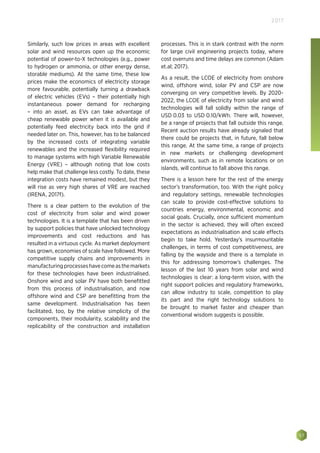 57
2017
Similarly, such low prices in areas with excellent
solar and wind resources open up the economic
potential of power-to-X technologies (e.g., power
to hydrogen or ammonia, or other energy dense,
storable mediums). At the same time, these low
prices make the economics of electricity storage
more favourable, potentially turning a drawback
of electric vehicles (EVs) – their potentially high
instantaneous power demand for recharging
– into an asset, as EVs can take advantage of
cheap renewable power when it is available and
potentially feed electricity back into the grid if
needed later on. This, however, has to be balanced
by the increased costs of integrating variable
renewables and the increased flexibility required
to manage systems with high Variable Renewable
Energy (VRE) – although noting that low costs
help make that challenge less costly. To date, these
integration costs have remained modest, but they
will rise as very high shares of VRE are reached
(IRENA, 2017f).
There is a clear pattern to the evolution of the
cost of electricity from solar and wind power
technologies. It is a template that has been driven
by support policies that have unlocked technology
improvements and cost reductions and has
resulted in a virtuous cycle. As market deployment
has grown, economies of scale have followed. More
competitive supply chains and improvements in
manufacturingprocesseshavecomeasthemarkets
for these technologies have been industrialised.
Onshore wind and solar PV have both benefitted
from this process of industrialisation, and now
offshore wind and CSP are benefitting from the
same development. Industrialisation has been
facilitated, too, by the relative simplicity of the
components, their modularity, scalability and the
replicability of the construction and installation
processes. This is in stark contrast with the norm
for large civil engineering projects today, where
cost overruns and time delays are common (Adam
et.al; 2017).
As a result, the LCOE of electricity from onshore
wind, offshore wind, solar PV and CSP are now
converging on very competitive levels. By 2020-
2022, the LCOE of electricity from solar and wind
technologies will fall solidly within the range of
USD 0.03 to USD 0.10/kWh. There will, however,
be a range of projects that fall outside this range.
Recent auction results have already signaled that
there could be projects that, in future, fall below
this range. At the same time, a range of projects
in new markets or challenging development
environments, such as in remote locations or on
islands, will continue to fall above this range.
There is a lesson here for the rest of the energy
sector’s transformation, too. With the right policy
and regulatory settings, renewable technologies
can scale to provide cost-effective solutions to
countries energy, environmental, economic and
social goals. Crucially, once sufficient momentum
in the sector is achieved, they will often exceed
expectations as industrialisation and scale effects
begin to take hold. Yesterday’s insurmountable
challenges, in terms of cost competitiveness, are
falling by the wayside and there is a template in
this for addressing tomorrow’s challenges. The
lesson of the last 10 years from solar and wind
technologies is clear: a long-term vision, with the
right support policies and regulatory frameworks,
can allow industry to scale, competition to play
its part and the right technology solutions to
be brought to market faster and cheaper than
conventional wisdom suggests is possible.
 