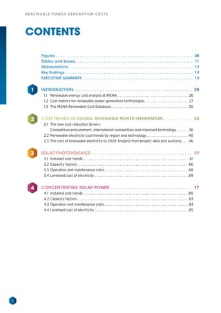 6
RENEWABLE POWER GENERATION COSTS
CONTENTS
1
2
3
4
Figures.  .  .  .  .  .  .  .  .  .  .  .  .  .  .  .  .  .  .  .  .  .  .  .  .  .  .  .  .  .  .  .  .  .  .  .  .  .  .  .  .  .  .  .  .  .  .  .  .  .  .  .  .  .  .  .  .  . 08
Tables and boxes. .  .  .  .  .  .  .  .  .  .  .  .  .  .  .  .  .  .  .  .  .  .  .  .  .  .  .  .  .  .  .  .  .  .  .  .  .  .  .  .  .  .  .  .  .  .  .  .  . 11
Abbreviations .  .  .  .  .  .  .  .  .  .  .  .  .  .  .  .  .  .  .  .  .  .  .  .  .  .  .  .  .  .  .  .  .  .  .  .  .  .  .  .  .  .  .  .  .  .  .  .  .  .  .  . 12
Key findings.  .  .  .  .  .  .  .  .  .  .  .  .  .  .  .  .  .  .  .  .  .  .  .  .  .  .  .  .  .  .  .  .  .  .  .  .  .  .  .  .  .  .  .  .  .  .  .  .  .  .  .  .  . 14
EXECUTIVE SUMMARY. .  .  .  .  .  .  .  .  .  .  .  .  .  .  .  .  .  .  .  .  .  .  .  .  .  .  .  .  .  .  .  .  .  .  .  .  .  .  .  .  .  .  .  .  .  . 16
INTRODUCTION. . . . . . . . . . . . . . . . . . . . . . . . . . . . . . . . . . . . . . . . . . . . . 25
1.1	 Renewable energy cost analysis at IRENA. . . . . . . . . . . . . . . . . . . . . . . . . . . . . . . . . . . . . . . .  26
1.2	 Cost metrics for renewable power generation technologies . . . . . . . . . . . . . . . . . . . . . . . .  27
1.3 	The IRENA Renewable Cost Database. . . . . . . . . . . . . . . . . . . . . . . . . . . . . . . . . . . . . . . . . . . . 30
COST TRENDS IN GLOBAL RENEWABLE POWER GENERATION.  .  .  .  .  .  .  .  .  .  .  . 33
2.1	 The new cost reduction drivers:
		 Competitive procurement, international competition and improved technology. . . . . . . 36
2.2	Renewable electricity cost trends by region and technology. . . . . . . . . . . . . . . . . . . . . . . . 40
2.3	The cost of renewable electricity to 2020: Insights from project data and auctions. . . . 46
SOLAR PHOTOVOLTAICS.  .  .  .  .  .  .  .  .  .  .  .  .  .  .  .  .  .  .  .  .  .  .  .  .  .  .  .  .  .  .  .  .  .  .  .  .  .  . 59
3.1	 Installed cost trends. . . . . . . . . . . . . . . . . . . . . . . . . . . . . . . . . . . . . . . . . . . . . . . . . . . . . . . . . . . . 61
3.2	Capacity factors. . . . . . . . . . . . . . . . . . . . . . . . . . . . . . . . . . . . . . . . . . . . . . . . . . . . . . . . . . . . . . . 66
3.3	Operation and maintenance costs. . . . . . . . . . . . . . . . . . . . . . . . . . . . . . . . . . . . . . . . . . . . . . . 68
3.4	Levelised cost of electricity. . . . . . . . . . . . . . . . . . . . . . . . . . . . . . . . . . . . . . . . . . . . . . . . . . . . . 69
CONCENTRATING SOLAR POWER.  .  .  .  .  .  .  .  .  .  .  .  .  .  .  .  .  .  .  .  .  .  .  .  .  .  .  .  .  .  .  . 77
4.1	 Installed cost trends. . . . . . . . . . . . . . . . . . . . . . . . . . . . . . . . . . . . . . . . . . . . . . . . . . . . . . . . . . . 80
4.2	Capacity factors. . . . . . . . . . . . . . . . . . . . . . . . . . . . . . . . . . . . . . . . . . . . . . . . . . . . . . . . . . . . . . .  83
4.3	Operation and maintenance costs. . . . . . . . . . . . . . . . . . . . . . . . . . . . . . . . . . . . . . . . . . . . . . .  83
4.4	Levelised cost of electricity. . . . . . . . . . . . . . . . . . . . . . . . . . . . . . . . . . . . . . . . . . . . . . . . . . . . .  85
 