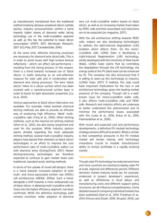 63
2017
as manufacturers transitioned from the traditional
method involving abrasive powdered silicon carbide
slurries. Industry announcements confirm a trend
towards higher shares of diamond wafer slicing
technology use in the multi-crystalline segment
as well, as this has the potential to lower silicon
consumption (ITRPV, 2017; Bernreuter Research,
2017; GCL-Poly, 2017; CanadianSolar, 2016).
At the same time, effective texturing processes
are necessary for diamond wire sliced cells. This is
in order to avoid issues with high surface texture
reflectivity – which can affect cell performance –
resulting from the slicing process. In this respect,
there is a trend towards increased use of ‘black
silicon’ in wafer texturing as an anti-reflection
measure for solar cells and in combination with
diamond wire slicing processes. The term ‘black
silicon’ refers to a silicon surface which has been
covered with a nanostructured surface layer in
order to boost its light absorption properties (Liu
et al., 2014).
Various approaches to black silicon fabrication are
available. For example, metal assisted chemical
etching methods are able to provide an efficient
way of producing high efficiency ‘black’ multi-
crystalline cells (Ying et al., 2016). Other etching
methods, such as the reactive ion etching method
(Shim et al., 2012), are also being researched and
used for this purpose. While industry opinion
seems divided regarding the most adequate
etching method, several multi-crystalline industry
players have placed their attention on black silicon
technologies in an effort to improve the cost
performance ratio of multi-crystalline wafers cut
with diamond wires (EnergyTrend, 2017). Newer
etching-texturing technologies are therefore
expected to continue to gain market share over
traditional, standard acidic etching methods.
In terms of the uptake of novel cell designs, there
is a trend towards increased adoption of both
multi- and mono-passivated emitter rear (PERC)
cell architectures (IRENA, 2016a). Such a trend,
alongside a shift towards a more widespread use
of black silicon, is allowing multi-crystalline cells to
move into the higher efficiency segment, has been
confirmed. While the definitive technology path
remains uncertain, wider adoption of diamond
wire cut multi-crystalline wafers based on black
silicon, as well as an increasing market share taken
by PERC cells and their associated cost reductions
are to be expected (pv magazine, 2017).
With the cell architecture shifting towards PERC
cells, makers are also developing technologies
to address the light-induced degradation (LID)
problem which affects them. On the mono-
crystalline side, LONGi Solar is developing a
Light-Induced Regeneration (LIR) technology,
jointly developed with the University of New South
Wales. LONGi Solar claims that by controlling
the degradation through the LIR technology, the
energy yield at the PV plant level can be enhanced
by 1%. The company has also announced that it
is willing to open-up this technology to industry.
(LONGi Solar, 2017). If realised, this step could
have important implications for the race in cell
architecture technology, given the leading market
presence of the company. Though LID is a well-
known issue for mono-crystalline wafer cells,
it also affects multi-crystalline cells and PERC
cells. Research and industry efforts are underway
to better understand this phenomenon and to
minimise the performance losses associated
with this (Luka et al., 2016; Kraus et al., 2016;
Padmanabhan et al., 2016).
With recent and expected cost and performance
developments, a definitive PV module technology
strategy remains difficult to predict. What is certain
is that competitive pressures in the PV module
market will remain intense, with technology
innovations crucial to module manufacturers
ability to remain profitable in a rapidly evolving
market.
Total installed costs
Though solar PV technology has matured and more
and more countries are starting to deploy solar PV
at scale, regional cost differences persist. Different
domestic market maturity levels (as, for example,
evidenced in project developer’s experience),
as well as differences in local labour and
manufacturing costs and different support policy
structures can all influence competitiveness. Some
detailed research comparing individual markets has
been published (Seel et al., 2014; Friedman et al.,
2014; Kimura and Zissler, 2016; Strupeit, 2016), yet
 