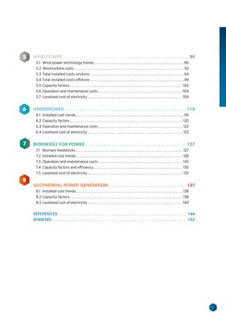 7
WIND POWER.  .  .  .  .  .  .  .  .  .  .  .  .  .  .  .  .  .  .  .  .  .  .  .  .  .  .  .  .  .  .  .  .  .  .  .  .  .  .  .  .  .  .  .  .  .  . 89
5.1	 Wind power technology trends. . . . . . . . . . . . . . . . . . . . . . . . . . . . . . . . . . . . . . . . . . . . . . . . . . 90
5.2	Wind turbine costs . . . . . . . . . . . . . . . . . . . . . . . . . . . . . . . . . . . . . . . . . . . . . . . . . . . . . . . . . . . .  92
5.3	Total installed costs onshore. . . . . . . . . . . . . . . . . . . . . . . . . . . . . . . . . . . . . . . . . . . . . . . . . . . . 94
5.4 Total installed costs offshore. . . . . . . . . . . . . . . . . . . . . . . . . . . . . . . . . . . . . . . . . . . . . . . . . . . . 99
5.5	Capacity factors. . . . . . . . . . . . . . . . . . . . . . . . . . . . . . . . . . . . . . . . . . . . . . . . . . . . . . . . . . . . . . . 102
5.6	Operation and maintenance costs. . . . . . . . . . . . . . . . . . . . . . . . . . . . . . . . . . . . . . . . . . . . . .  104
5.7	 Levelised cost of electricity. . . . . . . . . . . . . . . . . . . . . . . . . . . . . . . . . . . . . . . . . . . . . . . . . . . .  109
HYDROPOWER .  .  .  .  .  .  .  .  .  .  .  .  .  .  .  .  .  .  .  .  .  .  .  .  .  .  .  .  .  .  .  .  .  .  .  .  .  .  .  .  .  .  .  .  . 115
6.1	 Installed cost trends. . . . . . . . . . . . . . . . . . . . . . . . . . . . . . . . . . . . . . . . . . . . . . . . . . . . . . . . . . . 116
6.2	Capacity factors. . . . . . . . . . . . . . . . . . . . . . . . . . . . . . . . . . . . . . . . . . . . . . . . . . . . . . . . . . . . . . . 120
6.3	Operation and maintenance costs. . . . . . . . . . . . . . . . . . . . . . . . . . . . . . . . . . . . . . . . . . . . . . . 122
6.4	Levelised cost of electricity. . . . . . . . . . . . . . . . . . . . . . . . . . . . . . . . . . . . . . . . . . . . . . . . . . . . . 122
BIOENERGY FOR POWER.  .  .  .  .  .  .  .  .  .  .  .  .  .  .  .  .  .  .  .  .  .  .  .  .  .  .  .  .  .  .  .  .  .  .  .  .  . 127
7.1	 Biomass feedstocks. . . . . . . . . . . . . . . . . . . . . . . . . . . . . . . . . . . . . . . . . . . . . . . . . . . . . . . . . . . . 127
7.2	Installed cost trends. . . . . . . . . . . . . . . . . . . . . . . . . . . . . . . . . . . . . . . . . . . . . . . . . . . . . . . . . . . 128
7.3	 Operation and maintenance costs. . . . . . . . . . . . . . . . . . . . . . . . . . . . . . . . . . . . . . . . . . . . . . . 130
7.4	 Capacity factors and efficiency. . . . . . . . . . . . . . . . . . . . . . . . . . . . . . . . . . . . . . . . . . . . . . . . . . 130
7.5	Levelised cost of electricity. . . . . . . . . . . . . . . . . . . . . . . . . . . . . . . . . . . . . . . . . . . . . . . . . . . . . 133
GEOTHERMAL POWER GENERATION.  .  .  .  .  .  .  .  .  .  .  .  .  .  .  .  .  .  .  .  .  .  .  .  .  .  .  .  . 137
8.1	 Installed cost trends. . . . . . . . . . . . . . . . . . . . . . . . . . . . . . . . . . . . . . . . . . . . . . . . . . . . . . . . . . . 138
8.2	Capacity factors. . . . . . . . . . . . . . . . . . . . . . . . . . . . . . . . . . . . . . . . . . . . . . . . . . . . . . . . . . . . . . . 138
8.3	Levelised cost of electricity. . . . . . . . . . . . . . . . . . . . . . . . . . . . . . . . . . . . . . . . . . . . . . . . . . . .  140
REFERENCES.  .  .  .  .  .  .  .  .  .  .  .  .  .  .  .  .  .  .  .  .  .  .  .  .  .  .  .  .  .  .  .  .  .  .  .  .  .  .  .  .  .  .  .  .  .  .  .  .  .  .  .  . 144
ANNEXES .  .  .  .  .  .  .  .  .  .  .  .  .  .  .  .  .  .  .  .  .  .  .  .  .  .  .  .  .  .  .  .  .  .  .  .  .  .  .  .  .  .  .  .  .  .  .  .  .  .  .  .  .  .  . 152
5
6
7
8
 
