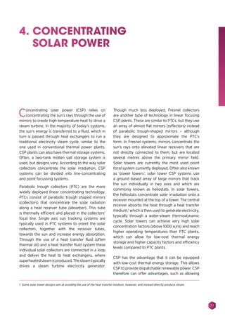 77
4. CONCENTRATING
SOLAR POWER
Concentrating solar power (CSP) relies on
concentrating the sun’s rays through the use of
mirrors to create high temperature heat to drive a
steam turbine. In the majority of today’s systems,
the sun’s energy is transferred to a fluid, which in
turn is passed through heat exchangers to run a
traditional electricity steam cycle, similar to the
one used in conventional thermal power plants.
CSP plants can also have thermal storage systems.
Often, a two-tank molten salt storage system is
used, but designs vary. According to the way solar
collectors concentrate the solar irradiation, CSP
systems can be divided into line-concentrating
and point focussing systems.
Parabolic trough collectors (PTC) are the more
widely deployed linear concentrating technology.
PTCs consist of parabolic trough shaped mirrors
(collectors) that concentrate the solar radiation
along a heat receiver tube (absorber). This tube
is thermally efficient and placed in the collectors’
focal line. Single axis sun tracking systems are
typically used in PTC systems to orient the solar
collectors, together with the receiver tubes,
towards the sun and increase energy absorption.
Through the use of a heat transfer fluid (often
thermal oil) and a heat transfer fluid system these
individual solar collectors are connected in a loop
and deliver the heat to heat exchangers, where
superheatedsteamisproduced.Thesteamtypically
drives a steam turbine electricity generator.
Though much less deployed, Fresnel collectors
are another type of technology in linear focusing
CSP plants. These are similar to PTCs, but they use
an array of almost flat mirrors (reflectors) instead
of parabolic trough-shaped mirrors – although
they are designed to approximate the PTC’s
form. In Fresnel systems, mirrors concentrate the
sun’s rays onto elevated linear receivers that are
not directly connected to them, but are located
several metres above the primary mirror field.
Solar towers are currently the most used point
focal system currently deployed. Often also known
as ‘power towers’, solar tower CSP systems use
a ground based array of large mirrors that track
the sun individually in two axes and which are
commonly known as heliostats. In solar towers,
the heliostats concentrate solar irradiation onto a
receiver mounted at the top of a tower. The central
receiver absorbs the heat through a heat transfer
medium,1
which is then used to generate electricity,
typically through a water-steam thermodynamic
cycle. Solar towers can achieve very high solar
concentration factors (above 1000 suns) and reach
higher operating temperatures than PTC plants,
which can allow for low-cost thermal energy
storage and higher capacity factors and efficiency
levels compared to PTC plants.
CSP has the advantage that it can be equipped
with low-cost thermal energy storage. This allows
CSP to provide dispatchable renewable power. CSP
therefore can offer advantages, such as allowing
1. Some solar tower designs aim at avoiding the use of the heat transfer medium, however, and instead directly produce steam.
 