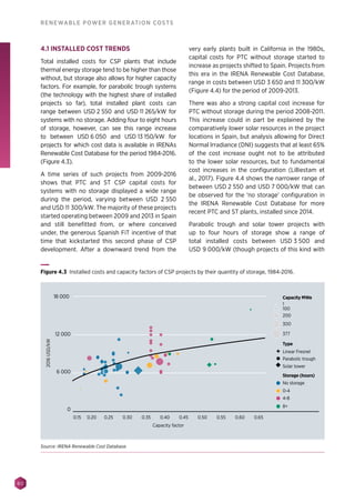 80
RENEWABLE POWER GENERATION COSTS
4.1 INSTALLED COST TRENDS
Total installed costs for CSP plants that include
thermal energy storage tend to be higher than those
without, but storage also allows for higher capacity
factors. For example, for parabolic trough systems
(the technology with the highest share of installed
projects so far), total installed plant costs can
range between USD 2 550 and USD 11 265/kW for
systems with no storage. Adding four to eight hours
of storage, however, can see this range increase
to between USD 6 050 and USD 13 150/kW for
projects for which cost data is available in IRENAs
Renewable Cost Database for the period 1984-2016.
(Figure 4.3).
A time series of such projects from 2009-2016
shows that PTC and ST CSP capital costs for
systems with no storage displayed a wide range
during the period, varying between USD 2 550
and USD 11 300/kW. The majority of these projects
started operating between 2009 and 2013 in Spain
and still benefitted from, or where conceived
under, the generous Spanish FiT incentive of that
time that kickstarted this second phase of CSP
development. After a downward trend from the
very early plants built in California in the 1980s,
capital costs for PTC without storage started to
increase as projects shifted to Spain. Projects from
this era in the IRENA Renewable Cost Database,
range in costs between USD 3 650 and 11 300/kW
(Figure 4.4) for the period of 2009-2013.
There was also a strong capital cost increase for
PTC without storage during the period 2008-2011.
This increase could in part be explained by the
comparatively lower solar resources in the project
locations in Spain, but analysis allowing for Direct
Normal Irradiance (DNI) suggests that at least 65%
of the cost increase ought not to be attributed
to the lower solar resources, but to fundamental
cost increases in the configuration (Lilliestam et
al., 2017). Figure 4.4 shows the narrower range of
between USD 2 550 and USD 7 000/kW that can
be observed for the ‘no storage’ configuration in
the IRENA Renewable Cost Database for more
recent PTC and ST plants, installed since 2014.
Parabolic trough and solar tower projects with
up to four hours of storage show a range of
total installed costs between USD 3 500 and
USD 9 000/kW (though projects of this kind with
Linear Fresnel
Type
Parabolic trough
Solar tower
No storage
0-4
4-8
8+
Storage (hours)
2016USD/kW
Capacity factor
0.15 0.20 0.25 0.30 0.35 0.40 0.45 0.50 0.55 0.60 0.65
Capacity MWe
1
200
300
377
100
18 000
6 000
0
12 000
Figure 4.3 Installed costs and capacity factors of CSP projects by their quantity of storage, 1984-2016.
Source: IRENA Renewable Cost Database.
 