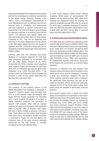 83
2017
potentialswillenableCSPsmarketpresencetogrow
and for this technology to contribute substantially
to the global energy transition towards a low
carbon future. Technological improvements in
solar field elements, such as collectors and mirrors,
reduced costs in installation and engineering,
and cost reductions in specific components are
expected for CSP. The technology is also expected
to experience declines in its indirect costs and the
owner’s cost elements, with slightly higher cost
reduction potential in these items for solar towers,
compared to PTC. This can be explained with
reference to the lower deployment of solar towers
so far. With larger deployment, the risk margins of
suppliers and EPC contractors would also fall, as
developers and other players gain more experience
(IRENA, 2016a).
Learning rates (the cost decrease with every
doubling of cumulative capacity) for CSP have
been previously estimated to be between 10%
and 12% (Neij, 2008); (Haysom et al., 2015);
(Fraunhofer ISE, 2013). However, recent analytical
work suggests higher learning rates for CSP since
2013, with an estimated learning rate above 20%
(Lilliestam et al., 2017; Pitz-Paal, 2017). If the
auction results for Dubai and South Australia are
factored in, then for the period 2010-2022 the
learning rate could reach 30%.
4.2 CAPACITY FACTORS
The evolution of the capacity factors in the
IRENA Renewable Cost Database is presented in
Figure 4.7. Capacity factors have increased over
time as a shift towards newer technologies, with
larger thermal storage capacities has coincided
with a trend towards the growth of markets in
higher irradiation locations. The dominance of
Spanish CSP projects, often with no storage
capacity, has given way to projects with significant
levels of storage, often in locations with higher
DNI than in Spain, notably as projects in Morocco,
Chile, South Africa and the United Arab Emirates
have come online. The evolution of DNI of projects
is presented in Figure 4.8. For CSP plants, the
irradiation level at the plant location (typically
referenced by the DNI metric) is inversely
correlated to the LCOE (IRENA, 2015).
A clear trend towards higher Direct Normal
Irradiance (DNI) values of commissioned CSP
projects can be observed after 2012, albeit from
relatively thin deployment data. For instance, the
capacity weighted average DNI value for projects
for which data is available increased 11% between
2012 and 2013 and exceeded 2 800 kWh/m2
/year
in both 2014 and 2015. During 2016 it remained
about one fifth higher than in 2012.
4.3 OPERATION AND MAINTENANCE COSTS
CSP OM costs are a significant component of the
overall LCOE of CSP projects (IRENA, 2016a). They
have been falling through time and are significantly
lower today than the original, pioneering Solar
Electricity Generating System (SEGS) plants that
were built between 1982 and 1990. The SEGS plants
were estimated to have had OM costs of around
USD 0.04/kWh (Cohen, 1999), with expenditure
for replacement receivers and mirrors being one
of the largest cost components, as a result of glass
breakage.
Advances in materials and new designs have
helped to reduce the failure rate for receivers, to the
point where mirror receiver breakage is no longer
a large cost component. However, the cost of
mirror washing, including water costs, is However,
the significant. Plant insurance can also be an
important expense, with its annual cost potentially
between 0.5‑1% of the initial capital outlay. Even
higher costs are possible in particularly unsecure
locations.
More recent projects built in Spain, the United
States and elsewhere are estimated to have lower
OM costs than those of the SEGS plants, however.
On the basis of available, bottom-up, engineering
estimates (e.g., Turchi, 2010a and Turchi, 2010b)
and recent proposed projects (Fichtner, 2010),
OM costs can be estimated to be in the range of
USD 0.02 to USD 0.04/kWh (including insurance).
The IRENA CSP cost analysis used in this report
assumes an insurance-included average OM cost
range of USD 0.02 to USD 0.03/kWh for PTC and
USD 0.03 to USD 0.04/kWh for ST (IRENA, 2016a).
 