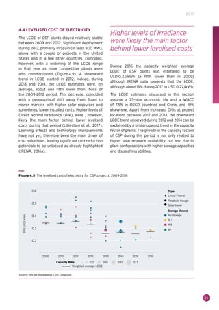 85
2017
4.4 LEVELISED COST OF ELECTRICITY
The LCOE of CSP plants stayed relatively stable
between 2009 and 2012. Significant deployment
during 2012, primarily in Spain (at least 800 MW),
along with a couple of projects in the United
States and in a few other countries, coincided,
however, with a widening of the LCOE range
in that year as more competitive plants were
also commissioned (Figure 4.9). A downward
trend in LCOE started in 2012. Indeed, during
2013 and 2014, the LCOE estimates were, on
average, about one fifth lower than those of
the 2009-2012 period. This decrease, coincided
with a geographical shift away from Spain to
newer markets with higher solar resources and
sometimes, lower installed costs. Higher levels of
Direct Normal Irradiance (DNI), were , however,
likely the main factor behind lower levelised
costs during that period (Lilliestam et al., 2017).
Learning effects and technology improvements
have not yet, therefore been the main driver of
cost reductions, leaving significant cost reduction
potentials to be unlocked as already highlighted
(IRENA, 2016a).
During 2016 the capacity weighted average
LCOE of CSP plants was estimated to be
USD 0.27/kWh (a fifth lower than in 2009)
although IRENA data suggests that the LCOE,
although about 18% during 2017 to USD 0.22/kWh.
The LCOE estimates discussed in this section
assume a 25-year economic life and a WACC
of 7.5% in OECD countries and China, and 10%
elsewhere. Apart from increased DNIs at project
locations between 2012 and 2014, the downward
LCOE trend observed during 2012 and 2014 can be
explained by a similar upward trend in the capacity
factor of plants. The growth in the capacity factors
of CSP during this period is not only related to
higher solar resource availability, but also due to
plant configurations with higher storage capacities
and dispatching abilities.
Linear Fresnel
Type
Parabolic trough
Solar tower
No storage
0-4
4-8
8+
Storage (hours)
2009 2010 2011
Weighted average LCOE
2012 2013 2014 2015 2016
2016USD/kWh
0.6
0.5
0.4
0.3
0.2
Capacity MWe 1 200 300 377100
Figure 4.9 The levelised cost of electricity for CSP projects, 2009-2016
Source: IRENA Renewable Cost Database.
Higher levels of irradiance
were likely the main factor
behind lower levelised costs
 