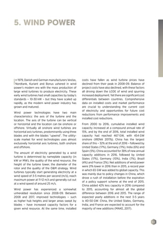 89
5. WIND POWER
In 1979, Danish and German manufacturers Vestas,
Nordtank, Kuriant and Bonus ushered in wind
power’s modern era with the mass production of
large wind turbines to produce electricity. These
early wind turbines had small capacities by today’s
standards – 10‑30 kW – but they have scaled up
rapidly, as the modern wind power industry has
grown and matured.
Wind power technologies have two main
characteristics: the axis of the turbine and the
location. The axis of the turbine can be vertical
or horizontal and the location can be onshore or
offshore. Virtually all onshore wind turbines are
horizontal axis turbines, predominantly using three
blades and with the blades “upwind”. The utility-
scale market for wind technologies uses almost
exclusively horizontal axis turbines, both onshore
and offshore.
The amount of electricity generated by a wind
turbine is determined by nameplate capacity (in
kW or MW), the quality of the wind resource, the
height of the turbine tower, the diameter of the
rotor and the quality of the OM strategy. Wind
turbines typically start generating electricity at a
wind speed of 3-5 metres per second (m/s), reach
maximum power at 11-12 m/s and generally cut out
at a wind speed of around 25 m/s.
Wind power has experienced a somewhat
unheralded revolution since 2008-09. Between
2008 and 2017, improved technologies – such
as higher hub heights and larger areas swept by
blades – have increased capacity factors for a
given wind resource. At the same time, installed
costs have fallen as wind turbine prices have
declined from their peak in 2008-09. Balance of
project costs have also declined, with these factors
all driving down the LCOE of wind and spurring
increaseddeployment.Yettherearesignificantcost
differentials between countries. Comprehensive
data on installed costs and market performance
are crucial to understanding the current cost
of electricity and opportunities for future cost
reductions from performance improvements and
installed cost reductions.
From 2000 to 2016, cumulative installed wind
capacity increased at a compound annual rate of
15%, and by the end of 2016, total installed wind
capacity had reached 467 GW, with 454 GW
onshore (IRENA 2017b). China has the largest
share of this – 32% at the end of 2016 – followed by
United States (17%), Germany (11%), India (6%) and
Spain (5%). China accounted for 38% of new annual
capacity additions in 2016, followed by United
States (17%), Germany (10%), India (7%), Brazil
(4%) and France (3%). Net additions of wind power
were 21% lower in 2016 than in 2015, a record year
in which 65 GW was added to global capacity. This
was mainly due to policy changes in China, which
drove a rush of installation before the expiration
of a policy support scheme at the end of 2015.
China added 42% less capacity in 2016 compared
to 2015, accounting for almost all the global
difference between 2016 and 2015. The range of
expected yearly additions in the next 3-5 years
is 40-50 GW. China, the United States, Germany,
India, and France are expected to account for the
majority of new additions (MAKE, 2017).
 