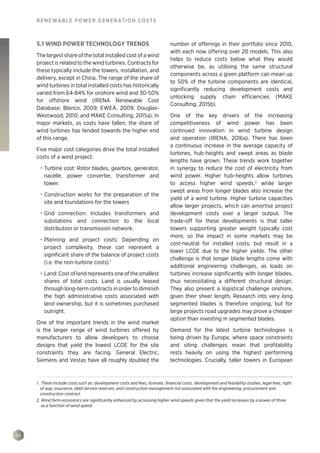 90
RENEWABLE POWER GENERATION COSTS
5.1 WIND POWER TECHNOLOGY TRENDS
The largest share of the total installed cost of a wind
project is related to the wind turbines. Contracts for
these typically include the towers, installation, and
delivery, except in China. The range of the share of
wind turbines in total installed costs has historically
varied from 64-84% for onshore wind and 30-50%
for offshore wind (IRENA Renewable Cost
Database; Blanco, 2009; EWEA, 2009; Douglas-
Westwood, 2010; and MAKE Consulting, 2015a). In
major markets, as costs have fallen, the share of
wind turbines has tended towards the higher end
of this range.
Five major cost categories drive the total installed
costs of a wind project:
•	 Turbine cost: Rotor blades, gearbox, generator,
nacelle, power converter, transformer and
tower.
•	 Construction works for the preparation of the
site and foundations for the towers
•	 Grid connection: Includes transformers and
substations and connection to the local
distribution or transmission network.
•	 Planning and project costs: Depending on
project complexity, these can represent a
significant share of the balance of project costs
(i.e. the non-turbine costs).1
•	 Land: Cost of land represents one of the smallest
shares of total costs. Land is usually leased
through long-term contracts in order to diminish
the high administrative costs associated with
land ownership, but it is sometimes purchased
outright.
One of the important trends in the wind market
is the larger range of wind turbines offered by
manufacturers to allow developers to choose
designs that yield the lowest LCOE for the site
constraints they are facing. General Electric,
Siemens and Vestas have all roughly doubled the
number of offerings in their portfolio since 2010,
with each now offering over 20 models. This also
helps to reduce costs below what they would
otherwise be, as utilising the same structural
components across a given platform can mean up
to 50% of the turbine components are identical,
significantly reducing development costs and
unlocking supply chain efficiencies (MAKE
Consulting, 2015b).
One of the key drivers of the increasing
competitiveness of wind power has been
continued innovation in wind turbine design
and operation (IRENA, 2016a). There has been
a continuous increase in the average capacity of
turbines, hub-heights and swept areas as blade
lengths have grown. These trends work together
in synergy to reduce the cost of electricity from
wind power. Higher hub-heights allow turbines
to access higher wind speeds,2
while larger
swept areas from longer blades also increase the
yield of a wind turbine. Higher turbine capacities
allow larger projects, which can amortise project
development costs over a larger output. The
trade-off for these developments is that taller
towers supporting greater weight typically cost
more, so the impact in some markets may be
cost-neutral for installed costs, but result in a
lower LCOE due to the higher yields. The other
challenge is that longer blade lengths come with
additional engineering challenges, as loads on
turbines increase significantly with longer blades,
thus necessitating a different structural design.
They also present a logistical challenge onshore,
given their sheer length. Research into very long
segmented blades is therefore ongoing, but for
large projects road upgrades may prove a cheaper
option than investing in segmented blades.
Demand for the latest turbine technologies is
being driven by Europe, where space constraints
and siting challenges mean that profitability
rests heavily on using the highest performing
technologies. Crucially, taller towers in European
1. These include costs such as: development costs and fees, licenses, financial costs, development and feasibility studies, legal fees, right
of way, insurance, debt service reserves, and construction management not associated with the engineering, procurement and
construction contract.
2. Wind farm economics are significantly enhanced by accessing higher wind speeds given that the yield increases by a power of three
as a function of wind speed.
 
