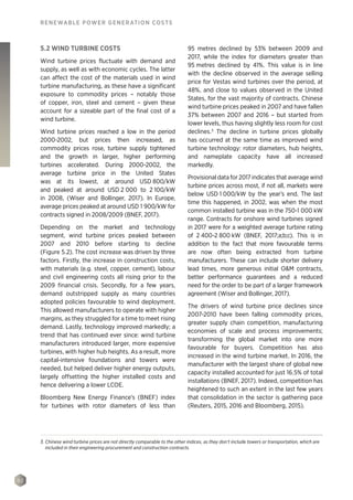 92
RENEWABLE POWER GENERATION COSTS
5.2 WIND TURBINE COSTS
Wind turbine prices fluctuate with demand and
supply, as well as with economic cycles. The latter
can affect the cost of the materials used in wind
turbine manufacturing, as these have a significant
exposure to commodity prices – notably those
of copper, iron, steel and cement – given these
account for a sizeable part of the final cost of a
wind turbine.
Wind turbine prices reached a low in the period
2000-2002, but prices then increased, as
commodity prices rose, turbine supply tightened
and the growth in larger, higher performing
turbines accelerated. During 2000-2002, the
average turbine price in the United States
was at its lowest, at around USD 800/kW
and peaked at around USD 2 000 to 2 100/kW
in 2008, (Wiser and Bollinger, 2017). In Europe,
average prices peaked at around USD 1 900/kW for
contracts signed in 2008/2009 (BNEF, 2017).
Depending on the market and technology
segment, wind turbine prices peaked between
2007 and 2010 before starting to decline
(Figure 5.2). The cost increase was driven by three
factors. Firstly, the increase in construction costs,
with materials (e.g. steel, copper, cement), labour
and civil engineering costs all rising prior to the
2009 financial crisis. Secondly, for a few years,
demand outstripped supply as many countries
adopted policies favourable to wind deployment.
This allowed manufacturers to operate with higher
margins, as they struggled for a time to meet rising
demand. Lastly, technology improved markedly; a
trend that has continued ever since: wind turbine
manufacturers introduced larger, more expensive
turbines, with higher hub heights. As a result, more
capital-intensive foundations and towers were
needed, but helped deliver higher energy outputs,
largely offsetting the higher installed costs and
hence delivering a lower LCOE.
Bloomberg New Energy Finance's (BNEF) index
for turbines with rotor diameters of less than
95 metres declined by 53% between 2009 and
2017, while the index for diameters greater than
95 metres declined by 41%. This value is in line
with the decline observed in the average selling
price for Vestas wind turbines over the period, at
48%, and close to values observed in the United
States, for the vast majority of contracts. Chinese
wind turbine prices peaked in 2007 and have fallen
37% between 2007 and 2016 – but started from
lower levels, thus having slightly less room for cost
declines.3
The decline in turbine prices globally
has occurred at the same time as improved wind
turbine technology: rotor diameters, hub heights,
and nameplate capacity have all increased
markedly.
Provisional data for 2017 indicates that average wind
turbine prices across most, if not all, markets were
below USD 1 000/kW by the year’s end. The last
time this happened, in 2002, was when the most
common installed turbine was in the 750-1 000 kW
range. Contracts for onshore wind turbines signed
in 2017 were for a weighted average turbine rating
of 2 400-2 800 kW (BNEF, 2017;a;b;c). This is in
addition to the fact that more favourable terms
are now often being extracted from turbine
manufacturers. These can include shorter delivery
lead times, more generous initial OM contracts,
better performance guarantees and a reduced
need for the order to be part of a larger framework
agreement (Wiser and Bollinger, 2017).
The drivers of wind turbine price declines since
2007-2010 have been falling commodity prices,
greater supply chain competition, manufacturing
economies of scale and process improvements;
transforming the global market into one more
favourable for buyers. Competition has also
increased in the wind turbine market. In 2016, the
manufacturer with the largest share of global new
capacity installed accounted for just 16.5% of total
installations (BNEF, 2017). Indeed, competition has
heightened to such an extent in the last few years
that consolidation in the sector is gathering pace
(Reuters, 2015, 2016 and Bloomberg, 2015).
3. Chinese wind turbine prices are not directly comparable to the other indices, as they don’t include towers or transportation, which are
included in their engineering procurement and construction contracts.
 