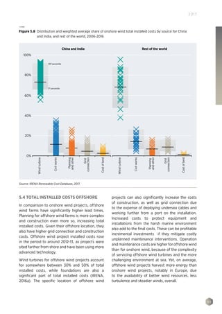 99
2017
5.4 TOTAL INSTALLED COSTS OFFSHORE
In comparison to onshore wind projects, offshore
wind farms have significantly higher lead times.
Planning for offshore wind farms is more complex
and construction even more so, increasing total
installed costs. Given their offshore location, they
also have higher grid connection and construction
costs. Offshore wind project installed costs rose
in the period to around 2012-13, as projects were
sited farther from shore and have been using more
advanced technology.
Wind turbines for offshore wind projects account
for somewhere between 30% and 50% of total
installed costs, while foundations are also a
significant part of total installed costs (IRENA,
2016a). The specific location of offshore wind
projects can also significantly increase the costs
of construction, as well as grid connection due
to the expense of deploying undersea cables and
working further from a port on the installation.
Increased costs to protect equipment and
installations from the harsh marine environment
also add to the final costs. These can be profitable
incremental investments if they mitigate costly
unplanned maintenance interventions. Operation
and maintenance costs are higher for offshore wind
than for onshore wind, because of the complexity
of servicing offshore wind turbines and the more
challenging environment at sea. Yet, on average,
offshore wind projects harvest more energy than
onshore wind projects, notably in Europe, due
to the availability of better wind resources, less
turbulence and steadier winds, overall.
100%
80%
60%
40%
20%
0%
China and India Rest of the world
Windturbine
Civilworks
Costofland
Costofland
Windturbine
Civilworks
Planning
andother
Grid
connection
Grid
connection
Planning
andother
95th
percentile
5th
percentile
Figure 5.8 Distribution and weighted average share of onshore wind total installed costs by source for China
and India, and rest of the world, 2006-2016
Source: IRENA Renewable Cost Database, 2017.
 