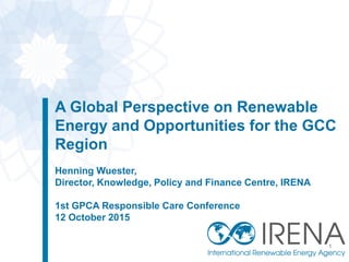 A Global Perspective on Renewable
Energy and Opportunities for the GCC
Region
Henning Wuester,
Director, Knowledge, Policy and Finance Centre, IRENA
1st GPCA Responsible Care Conference
12 October 2015
1
 