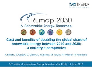 Cost and benefits of doubling the global share of
renewable energy between 2010 and 2030:
a country's perspective
34th edition of International Energy Workshop, Abu Dhabi – 3 June, 2015
A. Miketa, D. Saygin, D. Gielen, L. Gutierrez, M. Taylor, N. Wagner, R. Kempener
 