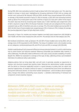 102
RENEWABLE POWER GENERATION COSTS IN 2022
During 2016, BoS costs (excluding inverters) made up about half of the total system cost. This value has
tended to increase in recent years, highlighting the increasing importance of BoS costs as module and
inverter costs continued to fall. Between 2018 and 2020, the BoS share hovered between 62% and 64%,
on average, in the markets assessed in Figure 3.5. Also on average, in 2021, BoS costs (excluding inverters)
made up about 57% of total system costs in the countries in Figure 3.5 in last year’s edition of this report.
This lower value was driven by increasing solar module costs. In 2021, total BoS costs ranged from a low
of 42% in Austria to a high of 76% in the Russian Federation. Overall, soft cost categories for the countries
evaluated made up 30% of total BoS costs and, on average, 17% of the total installed costs during 2021. In
2022, the BoS share of total installed costs ranged between 53% in Estonia to 75% in Ireland. On average,
the countries depicted in Figure 3.6 had a BoS share of 63%.37
Conversely, in Figure 3.6, modules and inverters together (non-BoS costs) ranged from USD 226/kW to
USD 713/kW, with their share ranging from 25% and 47%. The average share for that category was 37%.
BoS hardware components made up between 11% and 32% of total installed costs during 2022, with an
average share of 23% (equivalent to USD 236/kW). The range of installation costs is the broadest among
all cost categories, constituting between 8% and 47% of costs and 19% on average (USD 205/kW).
A better understanding of cost component differences among individual markets is crucial to understanding
how to unlock further cost reduction potential. Obtaining comparable cost breakdown data, however, is
often challenging. The difficulties relate to differences in the scale, activity and data availability of markets.
Despite this, IRENA has expanded its coverage of this type of data, collecting primary cost breakdown
information for additional utility-scale markets.
Adopting policies that can bring down BoS, and soft costs in particular, provides an opportunity to
improve cost structures towards best practice levels. Reducing the administrative hurdles associated
with the permit or connection application process is a good example of a policy that can unlock cost
reduction opportunities. As markets continue to mature, it is expected that some of the cost differences
among them will tend to decline. To track these markets’ development – and to be able to devise targeted
policy changes that address outstanding issues properly – a detailed understanding of individual cost
components remains essential, however.
37
IRENA estimates a global capacity weighted average BoS share of 62% for the utility-scale solar PV market during 2022.
Between 2018 and 2022 countries saw an average
reduction of 43% in soft costs, a 36% reduction in
module and inverter costs, a 28% reduction in BoS
hardware costs and a 7% fall in installation costs.
 