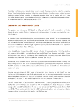 105
SOLAR PHOTOVOLTAICS
39
See Annex I for more detail on OM cost assumptions.
The global weighted average capacity factor trend is a result of various concurring and often competing
drivers. These include the increased use of tracking, project location, the solar resource and the increased
market presence of bifacial modules, as well as the evolution of the inverter loading ratio (ILR). These
concurring factors, however, often develop differently by market and can therefore have a varying impact
on the weighted average capacity factor (IRENA, 2022).
OPERATION AND MAINTENANCE COSTS
The operation and maintenance (OM) costs of utility-scale solar PV plants have declined in the last
decade, driven by module efficiency improvements that have reduced the surface area required for every
MW of capacity.
At the same time, competitive pressures and improvements in the reliability of the technology have
resulted in system designs that are optimised to reduce OM costs. In addition, improved strategies that
take advantage of a range of innovations have also driven down OM costs and reduced downtime. Such
innovations stretch from robotic cleaning to big data analysis of performance to identify issues and initiate
preventative interventions ahead of failures.
In the United States, the cumulative OM costs of a fleet of 90 projects totalling 3 964 MWac
declined
58% between 2011 and 2021, from USD 31/kW/year to USD 13/kW/year (Bolinger et al., 2022). For the
period 2018 to 2020, OM cost estimates for utility-scale plants in the United States have been reported
at between USD 11/kW/year and USD 20/kW/year (Bolinger et al., 2022).
Recent costs in the United States are dominated by preventive maintenance and module cleaning, with
these making up 75% to 90% of the total, depending on the system type and configuration. The rest of
the OM costs can be attributed to unscheduled maintenance, land lease costs and other component
replacement costs.
Recently, average utility-scale OM costs in Europe have been reported at USD 10/kW per year
(Steffen et al., 2020; Vartiainen et al., 2019), with historical data for Germany suggesting OM costs came
down 85% between 2005 and 2017 to USD 9/kW per year. This result suggests there has been a reduction
of between 15.7% and 18.2% with every doubling of the solar PV cumulative installed capacity.
For 2021, projects in the IRENA Renewable Cost Database had a capacity weighted average utility-scale
OM cost of USD 14.1/kW per year (a decline of 48% from 2010). During 2022, the capacity weighted
average utility-scale OM cost declined 6% year-on-year to reach USD 13.2/kW per year (a decline of 51%
from 2010).39
These are the estimated total all-in OM costs, including items such as insurance and asset
management that are sometimes not reported in all OM surveys.
 