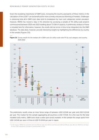 106
RENEWABLE POWER GENERATION COSTS IN 2022
Given the escalating importance of OM costs, increasing the country granularity of these metrics in the
calculation of the LCOE40
can be beneficial for more a timely and precise informing of markets. Challenges
in obtaining total all-in OM costs data (and its breakdown by main cost categories) remain prevalent.
However, IRENA has moved a step in this direction by surveying a sample of 110 utility-scale projects
commissioned between 2020 and 2022 totalling about 7.5 GW of capacity. A preliminary analysis of these
is included here for information; however, the results did not arrive in time to be integrated into the OM
database. The data does, however, provide interesting insights by highlighting the differences by country
in the sample (Figures 3.8).
3.5
3.0
4.5
4.0
5.5
5.0
2.5
2.0
1.5
1.0
0.5
Median
2022
USD/kW/year
0
14
12
10
8
6
4
2
0
Technical
operation
Insurance
Preventive
maintenance
Commercial
operation
Corrective
maintenance
Greenkeeping
Security
Panel
cleaning
Other
Total
OM cost
3.0
1.9
1.5
0.9
0.1 0.1
7.7
Figure 3.8 
Survey results for the median all-in OM costs for utility-scale solar PV by cost category and country,
2020-2022
The preliminary results show an inner fence range of between USD 6.3/kW per year and USD 9.2/kW
per year. The median for the sample aggregating all countries is USD 7.7/kW. As is the case for the total
installed costs metric, OM costs show a wide span across markets. In the sample this range spans from
USD 3.4/kW per year in China to USD 13.4/kW per year in Japan.
40
In this report, IRENA has assumed USD 18.2/kW per year (for OECD countries) and USD 9.2/kW per year (for non-OECD) as an input
for the LCOE calculation of projects commissioned in 2022.
 