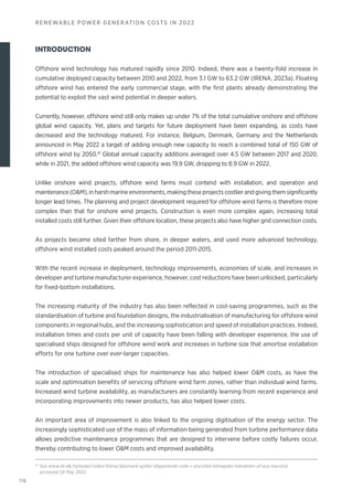116
RENEWABLE POWER GENERATION COSTS IN 2022
INTRODUCTION
Offshore wind technology has matured rapidly since 2010. Indeed, there was a twenty-fold increase in
cumulative deployed capacity between 2010 and 2022, from 3.1 GW to 63.2 GW (IRENA, 2023a). Floating
offshore wind has entered the early commercial stage, with the first plants already demonstrating the
potential to exploit the vast wind potential in deeper waters.
Currently, however, offshore wind still only makes up under 7% of the total cumulative onshore and offshore
global wind capacity. Yet, plans and targets for future deployment have been expanding, as costs have
decreased and the technology matured. For instance, Belgium, Denmark, Germany and the Netherlands
announced in May 2022 a target of adding enough new capacity to reach a combined total of 150 GW of
offshore wind by 2050.41
Global annual capacity additions averaged over 4.5 GW between 2017 and 2020,
while in 2021, the added offshore wind capacity was 19.9 GW, dropping to 8.9 GW in 2022.
Unlike onshore wind projects, offshore wind farms must contend with installation, and operation and
maintenance(OM),inharshmarineenvironments,making these projectscostlier and giving themsignificantly
longer lead times. The planning and project development required for offshore wind farms is therefore more
complex than that for onshore wind projects. Construction is even more complex again, increasing total
installed costs still further. Given their offshore location, these projects also have higher grid connection costs.
As projects became sited farther from shore, in deeper waters, and used more advanced technology,
offshore wind installed costs peaked around the period 2011-2015.
With the recent increase in deployment, technology improvements, economies of scale, and increases in
developer and turbine manufacturer experience, however, cost reductions have been unlocked, particularly
for fixed-bottom installations.
The increasing maturity of the industry has also been reflected in cost-saving programmes, such as the
standardisation of turbine and foundation designs, the industrialisation of manufacturing for offshore wind
components in regional hubs, and the increasing sophistication and speed of installation practices. Indeed,
installation times and costs per unit of capacity have been falling with developer experience, the use of
specialised ships designed for offshore wind work and increases in turbine size that amortise installation
efforts for one turbine over ever-larger capacities.
The introduction of specialised ships for maintenance has also helped lower OM costs, as have the
scale and optimisation benefits of servicing offshore wind farm zones, rather than individual wind farms.
Increased wind turbine availability, as manufacturers are constantly learning from recent experience and
incorporating improvements into newer products, has also helped lower costs.
An important area of improvement is also linked to the ongoing digitisation of the energy sector. The
increasingly sophisticated use of the mass of information being generated from turbine performance data
allows predictive maintenance programmes that are designed to intervene before costly failures occur,
thereby contributing to lower OM costs and improved availability.
41
See www.dr.dk/nyheder/viden/klima/danmark-spiller-afgoerende-rolle-i-storstilet-klimaplan-halvdelen-af-eus-havvind
accessed 18 May 2022.
 