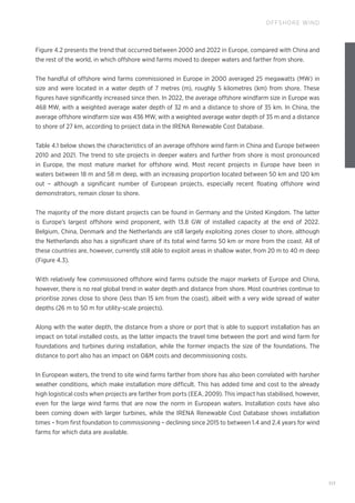 117
OFFSHORE WIND
Figure 4.2 presents the trend that occurred between 2000 and 2022 in Europe, compared with China and
the rest of the world, in which offshore wind farms moved to deeper waters and farther from shore.
The handful of offshore wind farms commissioned in Europe in 2000 averaged 25 megawatts (MW) in
size and were located in a water depth of 7 metres (m), roughly 5 kilometres (km) from shore. These
figures have significantly increased since then. In 2022, the average offshore windfarm size in Europe was
468 MW, with a weighted average water depth of 32 m and a distance to shore of 35 km. In China, the
average offshore windfarm size was 436 MW, with a weighted average water depth of 35 m and a distance
to shore of 27 km, according to project data in the IRENA Renewable Cost Database.
Table 4.1 below shows the characteristics of an average offshore wind farm in China and Europe between
2010 and 2021. The trend to site projects in deeper waters and further from shore is most pronounced
in Europe, the most mature market for offshore wind. Most recent projects in Europe have been in
waters between 18 m and 58 m deep, with an increasing proportion located between 50 km and 120 km
out – although a significant number of European projects, especially recent floating offshore wind
demonstrators, remain closer to shore.
The majority of the more distant projects can be found in Germany and the United Kingdom. The latter
is Europe’s largest offshore wind proponent, with 13.8 GW of installed capacity at the end of 2022.
Belgium, China, Denmark and the Netherlands are still largely exploiting zones closer to shore, although
the Netherlands also has a significant share of its total wind farms 50 km or more from the coast. All of
these countries are, however, currently still able to exploit areas in shallow water, from 20 m to 40 m deep
(Figure 4.3).
With relatively few commissioned offshore wind farms outside the major markets of Europe and China,
however, there is no real global trend in water depth and distance from shore. Most countries continue to
prioritise zones close to shore (less than 15 km from the coast), albeit with a very wide spread of water
depths (26 m to 50 m for utility-scale projects).
Along with the water depth, the distance from a shore or port that is able to support installation has an
impact on total installed costs, as the latter impacts the travel time between the port and wind farm for
foundations and turbines during installation, while the former impacts the size of the foundations. The
distance to port also has an impact on OM costs and decommissioning costs.
In European waters, the trend to site wind farms farther from shore has also been correlated with harsher
weather conditions, which make installation more difficult. This has added time and cost to the already
high logistical costs when projects are farther from ports (EEA, 2009). This impact has stabilised, however,
even for the large wind farms that are now the norm in European waters. Installation costs have also
been coming down with larger turbines, while the IRENA Renewable Cost Database shows installation
times – from first foundation to commissioning – declining since 2015 to between 1.4 and 2.4 years for wind
farms for which data are available.
 