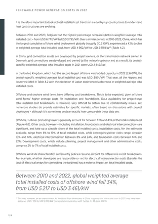 124
RENEWABLE POWER GENERATION COSTS IN 2022
It is therefore important to look at total installed cost trends on a country-by-country basis to understand
how cost structures are evolving.
Between 2010 and 2020, Belgium had the highest percentage decrease (44%) in weighted average total
installed cost – from USD 6 777/kW to USD 3 793/kW. Over a similar period, in 2010-2022, China, which has
the largest cumulative offshore wind deployment globally (roughly 30.5 GW), experienced a 43% decline
in weighted average total installed cost, from USD 4 962/kW to USD 2 811/kW43
(Table 4.2).
In China, grid connection assets are developed by project owners, or the transmission network owner. In
Denmark, grid connections are developed and owned by the network operator and as a result, its project-
specific weighted average total installed costs in 2021 were USD 2 449/kW.
In the United Kingdom, which had the second largest offshore wind added capacity in 2022 (2.6 GW), the
project-specific weighted average total installed cost was USD 3 891/kW. That year, all the regions and
countries listed in Table 4.2 with the exception of Japan experienced a decrease in weighted average total
installed costs.
Offshore and onshore wind farms have differing cost breakdowns. This is to be expected, given offshore
wind farms’ higher average costs for installation and foundations. Data availability for project-level
total installed cost breakdowns is, however, very difficult to obtain due to confidentiality issues. Yet,
numerous studies do provide estimates for specific markets, often based on discussions with project
developers – although it is sometimes unclear exactly how comparable these data are.
Offshore, turbines (including towers) generally account for between 33% and 43% of the total installed cost
(Figure 4.6). Other costs, however – including installation, foundations and electrical interconnection – are
significant, and take up a sizeable share of the total installed costs. Installation costs, for the estimates
available, range from 8% to 19% of total installed costs, while contingency/other costs range between
10% and 14%, electrical interconnection between 8% and 24%, and foundation costs between 14% and
22%. Development costs, which include planning, project management and other administrative costs,
comprise 2% to 7% of total installed costs.
Offshore wind site characteristics and country policies can also account for differences in cost breakdowns.
For example, whether developers are responsible or not for electrical interconnection costs (besides the
cost of electrical arrays for connecting the turbines) has a material impact on total installed costs.
Between 2010 and 2022, global weighted average
total installed costs of offshore wind fell 34%,
from USD 5 217 to USD 3 461/kW
43
This may, however, be an overestimate. As feedback from developers in China suggests that the actual costs in 2022 may have been
as low as USD 1 700 to USD 2 000/kW (personal communication with Yuetao Xi, 30 June, 2023).
 