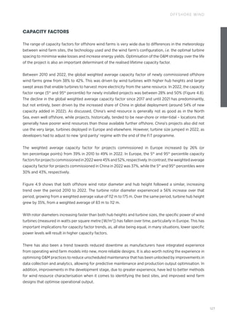 127
OFFSHORE WIND
CAPACITY FACTORS
The range of capacity factors for offshore wind farms is very wide due to differences in the meteorology
between wind farm sites, the technology used and the wind farm’s configuration, i.e. the optimal turbine
spacing to minimise wake losses and increase energy yields. Optimisation of the OM strategy over the life
of the project is also an important determinant of the realised lifetime capacity factor.
Between 2010 and 2022, the global weighted average capacity factor of newly commissioned offshore
wind farms grew from 38% to 42%. This was driven by wind turbines with higher hub heights and larger
swept areas that enable turbines to harvest more electricity from the same resource. In 2022, the capacity
factor range (5th
and 95th
percentile) for newly installed projects was between 28% and 50% (Figure 4.8).
The decline in the global weighted average capacity factor since 2017 and until 2021 has predominantly,
but not entirely, been driven by the increased share of China in global deployment (around 54% of new
capacity added in 2022). As discussed, China’s wind resource is generally not as good as in the North
Sea, even well offshore, while projects, historically, tended to be near-shore or inter-tidal – locations that
generally have poorer wind resources than those available further offshore. China’s projects also did not
use the very large, turbines deployed in Europe and elsewhere. However, turbine size jumped in 2022, as
developers had to adjust to new 'grid parity' regime with the end of the FiT programme.
The weighted average capacity factor for projects commissioned in Europe increased by 26% (or
ten percentage points) from 39% in 2010 to 49% in 2022. In Europe, the 5th
and 95th
percentile capacity
factorsforprojectscommissionedin2022were45%and52%,respectively.Incontrast,theweightedaverage
capacity factor for projects commissioned in China in 2022 was 37%, while the 5th
and 95th
percentiles were
30% and 43%, respectively.
Figure 4.9 shows that both offshore wind rotor diameter and hub height followed a similar, increasing
trend over the period 2010 to 2022. The turbine rotor diameter experienced a 56% increase over that
period, growing from a weighted average value of 112 m to 175 m. Over the same period, turbine hub height
grew by 35%, from a weighted average of 83 m to 112 m.
With rotor diameters increasing faster than both hub heights and turbine sizes, the specific power of wind
turbines (measured in watts per square metre [W/m2
]) has fallen over time, particularly in Europe. This has
important implications for capacity factor trends, as, all else being equal, in many situations, lower specific
power levels will result in higher capacity factors.
There has also been a trend towards reduced downtime as manufacturers have integrated experience
from operating wind farm models into new, more reliable designs. It is also worth noting the experience in
optimising OM practices to reduce unscheduled maintenance that has been unlocked by improvements in
data collection and analytics, allowing for predictive maintenance and production output optimisation. In
addition, improvements in the development stage, due to greater experience, have led to better methods
for wind resource characterisation when it comes to identifying the best sites, and improved wind farm
designs that optimise operational output.
 