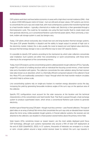 136
RENEWABLE POWER GENERATION COSTS IN 2022
INTRODUCTION
CSP systems work best and have better economics in areas with a high direct normal irradiance (DNI) – that
is, above 2 000 kWh/square metre (m2
)/year – but can still work at lower values. CSP systems use mirrors
to concentrate the sun’s rays and create heat, with most contemporary systems then transferring that heat
to a heat transfer medium – typically a thermal oil or molten salt. Electricity is then generated through a
thermodynamic cycle. This could be, for example, one using the heat transfer fluid to create steam and
then generate electricity, as in conventional Rankine-cycle thermal power plants. Most commonly, a two-
tank, molten salt storage system is used, but designs vary.
Today, CSP plants almost exclusively also include low-cost and long-duration thermal storage systems.
This gives CSP greater flexibility in dispatch and the ability to target output to periods of high cost in
the electricity market. Indeed, this is also usually the route to lowest-cost and highest-value electricity,
because thermal energy storage is now a cost-effective way to raise CSP capacity factors.
It is possible to classify CSP systems according to the mechanism by which solar collectors concentrate
solar irradiation. Such systems are either ‘line concentrating’ or ‘point concentrating’, with these terms
referring to the arrangement of the concentrating mirrors.
Today, most CSP projects use line concentrating systems called parabolic trough collectors (PTCs). Typically,
single PTCs consist of a holding structure with an individual line focusing curved mirrors, a heat receiver
tube and a foundation with pylons. The collectors concentrate the solar radiation along the heat receiver
tube (also known as an absorber), which is a thermally efficient component placed in the collector’s focal
line. Many PTCs are traditionally connected in ‘loops’ through which the heat transfer medium circulates
and which help to achieve scale.
Line concentrating systems rely on single-axis trackers to maintain energy absorption across the day,
increasing the yield by generating favourable incidence angles of the sun’s rays on the aperture area of
the collector.
Specific PTC configurations must account for the solar resources at the location and the technical
characteristics of the concentrators and heat transfer fluid. That fluid is passed through a heat exchange
system to produce superheated steam, which drives a conventional Rankine-cycle turbine to generate
electricity.
Another type of linear-focusing CSP plant – though much less common – uses Fresnel collectors. This type of
plant relies on an array of almost flat mirrors that concentrate the sun’s rays onto an elevated linear receiver
above the mirror array. Unlike parabolic trough systems, in Fresnel collector systems, the receivers are not
attached to the collectors, but situated in a fixed position several metres above the primary mirror field.
Solar towers (STs), sometimes known as ‘power towers’, are the most widely deployed point focus
CSP technology, although such systems represented only around a fifth of total CSP deployment at
the end of 2020 (SolarPACES, 2023). In ST systems, thousands of heliostats are arranged in a circular
or semi- circular pattern around a large central receiver tower to redirect the sun’s rays towards it.
 