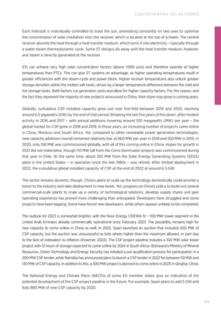 137
CONCENTRATING SOLAR POWER
Each heliostat is individually controlled to track the sun, orientating constantly on two axes to optimise
the concentration of solar irradiation onto the receiver, which is located at the top of a tower. The central
receiver absorbs the heat through a heat transfer medium, which turns it into electricity – typically through
a water-steam thermodynamic cycle. Some ST designs do away with the heat transfer medium, however,
and steam is directly generated at the receiver.
STs can achieve very high solar concentration factors (above 1000 suns) and therefore operate at higher
temperatures than PTCs. This can give ST systems an advantage, as higher operating temperatures result in
greater efficiencies with the steam-cycle and power block. Higher receiver temperatures also unlock greater
storage densities within the molten salt tanks, driven by a larger temperature difference between the cold and
hot storage tanks. Both factors cut generation costs and allow for higher capacity factors. For this reason, and
the fact they represent the majority of new projects announced in China, their share may grow in coming years.
Globally, cumulative CSP installed capacity grew just over five-fold between 2010 and 2020, reaching
around 6.5 gigawatts (GW) by the end of that period. Breaking the last five years of this down, after modest
activity in 2016 and 2017 – with annual additions hovering around 100 megawatts (MW) per year – the
global market for CSP grew in 2018 and 2019. In those years, an increasing number of projects came online
in China, Morocco and South Africa. Yet, compared to other renewable power generation technologies,
new capacity additions overall remained relatively low, at 860 MW per year in 2018 and 550 MW in 2019. In
2020, only 150 MW was commissioned globally, with all of this coming online in China. Hopes for growth in
2021 did not materialise, though 110 MW (all from the Cerro Dominador project) was commissioned during
that year in Chile. At the same time, about 265 MW from the Solar Energy Generating Systems (SEGS)
plant in the United States – in operation since the late 1980s – was retired. After limited deployment in
2022, the cumulative global installed capacity of CSP at the end of 2022 at around 6.5 GW.
The sector remains dynamic, though. China’s plans to scale up the technology domestically could provide a
boost to the industry and take deployment to new levels. Yet, progress on China’s policy to build-out several
commercial-scale plants to scale up a variety of technological solutions, develop supply chains and gain
operating experience has proved more challenging than anticipated. Developers have struggled and some
projects have been lagging. Some have found new developers, while others appear unlikely to be completed.
The outlook for 2023 is somewhat brighter, with the Noor Energy 1/DEWA IV – 100 MW tower segment in the
United Arab Emirates already commercially operational since February 2023. The possibility remains high for
new capacity to come online in China as well. In 2022, Spain launched an auction that included 200 MW of
CSP capacity, but the auction was unsuccessful as bids where higher than the maximum allowed, in part due
to the lack of indexation to inflation (Kraemer, 2022). The CSP project pipeline includes a 100 MW solar tower
project with 12 hours of storage expected to come online by 2024 in South Africa. Botswana’s Ministry of Mineral
Resources, Green Technology and Energy Security has initiated a pre-qualification process for participation in a
200 MW CSP tender, while Namibia has announced plans to launch a CSP tender in 2022 for between 50 MW and
130 MW of CSP capacity. In addition to this, a 300 MW project is planned to come online in 2025 in Qinghai, China.
The National Energy and Climate Plans (NECPs) of some EU member states give an indication of the
potential development of the CSP project pipeline in the future. For example, Spain plans to add 5 GW and
Italy 880 MW of new CSP capacity by 2030.
 
