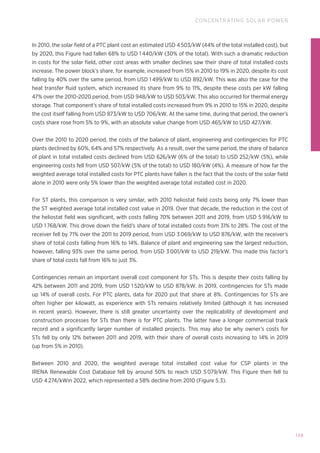 139
CONCENTRATING SOLAR POWER
In 2010, the solar field of a PTC plant cost an estimated USD 4 503/kW (44% of the total installed cost), but
by 2020, this Figure had fallen 68% to USD 1 440/kW (30% of the total). With such a dramatic reduction
in costs for the solar field, other cost areas with smaller declines saw their share of total installed costs
increase. The power block’s share, for example, increased from 15% in 2010 to 19% in 2020, despite its cost
falling by 40% over the same period, from USD 1 499/kW to USD 892/kW. This was also the case for the
heat transfer fluid system, which increased its share from 9% to 11%, despite these costs per kW falling
47% over the 2010-2020 period, from USD 948/kW to USD 503/kW. This also occurred for thermal energy
storage. That component’s share of total installed costs increased from 9% in 2010 to 15% in 2020, despite
the cost itself falling from USD 873/kW to USD 706/kW. At the same time, during that period, the owner’s
costs share rose from 5% to 9%, with an absolute value change from USD 465/kW to USD 427/kW.
Over the 2010 to 2020 period, the costs of the balance of plant, engineering and contingencies for PTC
plants declined by 60%, 64% and 57% respectively. As a result, over the same period, the share of balance
of plant in total installed costs declined from USD 626/kW (6% of the total) to USD 252/kW (5%), while
engineering costs fell from USD 507/kW (5% of the total) to USD 180/kW (4%). A measure of how far the
weighted average total installed costs for PTC plants have fallen is the fact that the costs of the solar field
alone in 2010 were only 5% lower than the weighted average total installed cost in 2020.
For ST plants, this comparison is very similar, with 2010 heliostat field costs being only 7% lower than
the ST weighted average total installed cost value in 2019. Over that decade, the reduction in the cost of
the heliostat field was significant, with costs falling 70% between 2011 and 2019, from USD 5 916/kW to
USD 1 768/kW. This drove down the field’s share of total installed costs from 31% to 28%. The cost of the
receiver fell by 71% over the 2011 to 2019 period, from USD 3 069/kW to USD 876/kW, with the receiver’s
share of total costs falling from 16% to 14%. Balance of plant and engineering saw the largest reduction,
however, falling 93% over the same period, from USD 3 001/kW to USD 219/kW. This made this factor’s
share of total costs fall from 16% to just 3%.
Contingencies remain an important overall cost component for STs. This is despite their costs falling by
42% between 2011 and 2019, from USD 1 520/kW to USD 878/kW. In 2019, contingencies for STs made
up 14% of overall costs. For PTC plants, data for 2020 put that share at 8%. Contingencies for STs are
often higher per kilowatt, as experience with STs remains relatively limited (although it has increased
in recent years). However, there is still greater uncertainty over the replicability of development and
construction processes for STs than there is for PTC plants. The latter have a longer commercial track
record and a significantly larger number of installed projects. This may also be why owner’s costs for
STs fell by only 12% between 2011 and 2019, with their share of overall costs increasing to 14% in 2019
(up from 5% in 2010).
Between 2010 and 2020, the weighted average total installed cost value for CSP plants in the
IRENA Renewable Cost Database fell by around 50% to reach USD 5 079/kW. This Figure then fell to
USD 4 274/kWin 2022, which represented a 58% decline from 2010 (Figure 5.3).
 