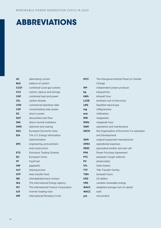 14
RENEWABLE POWER GENERATION COSTS IN 2022
ABBREVIATIONS
AC alternating current
BoS balance of system
CCGT combined-cycle gas turbine
CCS carbon capture and storage
CHP combined heat and power
CO2 carbon dioxide
COD commercial operation date
CSP concentrating solar power
DC direct current
DCF discounted cash flow
DNI direct normal irradiation
DWS diamond wire sawing
EEA European Economic Area
EIA The U.S. Energy Information
Administration
EPC engineering, procurement
and construction
ETS Emissions Trading Scheme
EU European Union
FF fossil fuel
GW gigawatts
HJT heterojunction
HTF heat transfer fluid
IBC interdigitated back contact
IEA The International Energy Agency
IFC The International Finance Corporation
ILR inverter loading ratio
IMF International Monetary Fund
IPCC The Intergovernmental Panel on Climate
Change
IPP independent power producer
kg kilogramme
kWh kilowatt hour
LCOE levelised cost of electricity
LNG liquefied natural gas
mg milligrammes
mm millimetres
MW megawatts
MWh megawatt hour
OM operations and maintenance
OECD the Organisation of Economic Co-operation
and Development
OEM original equipment manufacturer
OPEX operational expenses
PERC passivated emitter and rear cell
PPA Power Purchase Agreement
PTC parabolic trough collector
PV photovoltaic
STs Solar towers
TTF Title Transfer Facility
TWh terawatt hours
USD US dollars
VRE variable renewable energy
WACC weighted average cost of capital
WACC watt
μm micrometre
 