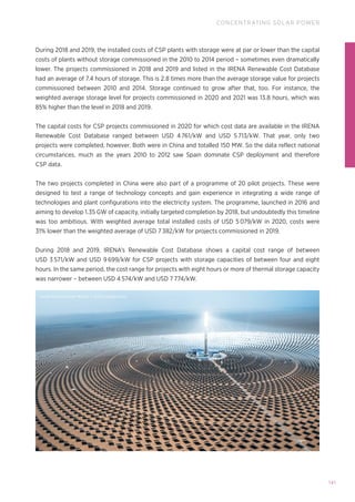 141
CONCENTRATING SOLAR POWER
During 2018 and 2019, the installed costs of CSP plants with storage were at par or lower than the capital
costs of plants without storage commissioned in the 2010 to 2014 period – sometimes even dramatically
lower. The projects commissioned in 2018 and 2019 and listed in the IRENA Renewable Cost Database
had an average of 7.4 hours of storage. This is 2.8 times more than the average storage value for projects
commissioned between 2010 and 2014. Storage continued to grow after that, too. For instance, the
weighted average storage level for projects commissioned in 2020 and 2021 was 13.8 hours, which was
85% higher than the level in 2018 and 2019.
The capital costs for CSP projects commissioned in 2020 for which cost data are available in the IRENA
Renewable Cost Database ranged between USD 4 761/kW and USD 5 713/kW. That year, only two
projects were completed, however. Both were in China and totalled 150 MW. So the data reflect national
circumstances, much as the years 2010 to 2012 saw Spain dominate CSP deployment and therefore
CSP data.
The two projects completed in China were also part of a programme of 20 pilot projects. These were
designed to test a range of technology concepts and gain experience in integrating a wide range of
technologies and plant configurations into the electricity system. The programme, launched in 2016 and
aiming to develop 1.35 GW of capacity, initially targeted completion by 2018, but undoubtedly this timeline
was too ambitious. With weighted average total installed costs of USD 5 079/kW in 2020, costs were
31% lower than the weighted average of USD 7 382/kW for projects commissioned in 2019.
During 2018 and 2019, IRENA’s Renewable Cost Database shows a capital cost range of between
USD 3 571/kW and USD 9 699/kW for CSP projects with storage capacities of between four and eight
hours. In the same period, the cost range for projects with eight hours or more of thermal storage capacity
was narrower – between USD 4 574/kW and USD 7 774/kW.
Aerial Perspecytive Works © Gettyimages.com
 