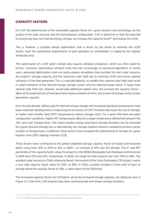 142
RENEWABLE POWER GENERATION COSTS IN 2022
CAPACITY FACTORS
For CSP, the determinants of the achievable capacity factor for a given location and technology are the
quality of the solar resource and the technological configuration. CSP is distinctive in that the potential
to incorporate low-cost thermal energy storage can increase the capacity factor45
and reduce the LCOE.
This is, however, a complex design optimisation that is driven by the desire to minimise the LCOE
and/or meet the operational requirements of grid operators or shareholders in capturing the highest
wholesale price.
This optimisation of a CSP plant’s design also requires detailed simulations, which are often aided by
techno- economic optimisation software tools that rely increasingly on advanced algorithms. In recent
years, advanced optimisation tools can easily explore simulations that consider the site’s solar resource,
the project’s storage capacity and the necessary solar field size to minimise LCOE and ensure optimal
utilisation of the heat generated. This is a delicate balance, as smaller than optimal solar field sizes result
in under-utilisation of the thermal energy storage system and the selected power block. A larger than
optimal solar field size, however, would add additional capital costs, but increase the capacity factor –
albeit at the potential risk of heat generation being curtailed at times, due to lack of storage and/or power
generation capacity.
Over the last decade, falling costs for thermal energy storage and increased operating temperatures have
been important developments in improving the economics of CSP. The latter also lower the cost of storage,
as higher heat transfer fluid (HTF) temperatures reduce storage costs. For a given DNI level and plant
configuration conditions, higher HTF temperatures allow for a larger temperature differential between the
‘hot’ and ‘cold’ storage tanks. This means greater energy (and hence storage duration) can be extracted
for a given physical storage size, or alternatively, less storage medium volume is needed to achieve a given
number of storage hours. Combined, these factors have increased the optimal level of storage at a given
location since 2010, helping minimise LCOE.
These drivers have contributed to the global weighted average capacity factor of newly-commissioned
plants rising from 30% in 2010 to 42% in 2020 – an increase of 41% over the decade. The 5th
and 95th
percentiles of the capacity factor values for projects in the IRENA Renewable Cost Database commissioned
in 2019 were 22% and 54%, respectively. In 2020, the range for both projects was from 40% to 46%. The
excellent solar resource in Chile’s Atacama Desert, the location of the Cerro Dominador CSP project, meant
a very high capacity factor value for 2021, at 80%. In 2022, a project located in China with 9 hours of
storage drove the capacity factor to 36%, a value closer to the 2019 level.
The increasing capacity factors for CSP plants, driven by increased storage capacity, can clearly be seen in
Figure 5.4. Over time, CSP projects have been commissioned with longer storage durations.
45
Up to a certain level, given that there are diminishing marginal returns.
 