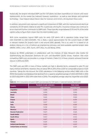 146
RENEWABLE POWER GENERATION COSTS IN 2022
Historically, the largest individual OM cost for CSP plants has been expenditure on receiver and mirror
replacements. As the market has matured, however, experience – as well as new designs and improved
technology – have helped reduce failure rates for receivers and mirrors, driving down these costs.
In addition, personnel costs represent a significant component of OM, with the mechanical and electrical
complexity of CSP plants relative to solar PV, in particular, driving this. Insurance charges also continue to
be an important further contributor to OM costs. These typically range between 0.5% and 1% of the initial
capital outlay (a figure that is lower than the total installed cost).
With some exceptions, typical OM costs for early CSP plants still in operation today range from
USD 0.02/kWh to USD 0.04/kWh. This is likely a good approximation for the current levels of OM
in relevant markets for projects built in and around 2010, globally. This is so, even if it is based on an
analysis relying on a mix of bottom-up engineering estimates and best-available reported project data
(IRENA, 2018; Li et al., 2015; Turchi, 2017; Zhou, Xu and Wang, 2019).
Analysis by IRENA undertaken in collaboration with the Institute of Solar Research (Das Institut für
Solarforschung des Deutschen Zentrums für Luft- und Raumfahrt [DLR]) shows, however, that more
competitive OM costs are possible in a range of markets (Table 5.1). In these, projects achieved financial
closure in 2019 and 2020.
The OM costs per kWh in many of these markets are high in absolute terms, compared to solar PV and
many onshore wind farms. However, they are about 18% to 20% of the LCOE for comparable projects in G20
countries. Taking this into account, the LCOE calculations in the following section reflect OM costs in the
IRENA Renewable Cost Database that declined from a capacity weighted average of USD 0.037/kWh in 2010
to USD 0.022/kWh in 2022 (41% lower than in 2010). The weighted average value has stayed flat since 2020.
Table 5.1 All-in (insurance included) OM cost estimates for CSP plants in selected markets, 2019-2020
Country
Parabolic trough collectors Solar tower
(2022 USD/kWh) (2022USD/kWh)
Argentina 0.028 0.026
Australia 0.030 0.029
Brazil 0.022 0.022
China 0.024 0.020
France 0.035 0.030
India 0.017 0.017
Italy 0.028 0.026
Mexico 0.018 0.017
Morocco 0.014 0.013
Russian Federation 0.027 0.025
Saudi Arabia 0.013 0.012
South Africa 0.014 0.013
Spain 0.027 0.025
Türkiye 0.020 0.018
United Arab Emirates 0.020 0.022
United States of America 0.027 0.024
 