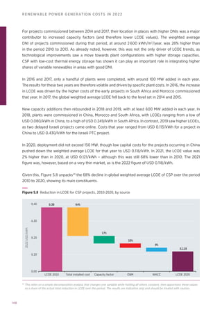 148
RENEWABLE POWER GENERATION COSTS IN 2022
For projects commissioned between 2014 and 2017, their location in places with higher DNIs was a major
contributor to increased capacity factors (and therefore lower LCOE values). The weighted average
DNI of projects commissioned during that period, at around 2 600 kWh/m2
/year, was 28% higher than
in the period 2010 to 2013. As already noted, however, this was not the only driver of LCOE trends, as
technological improvements saw a move towards plant configurations with higher storage capacities.
CSP with low-cost thermal energy storage has shown it can play an important role in integrating higher
shares of variable renewables in areas with good DNI.
In 2016 and 2017, only a handful of plants were completed, with around 100 MW added in each year.
The results for these two years are therefore volatile and driven by specific plant costs. In 2016, the increase
in LCOE was driven by the higher costs of the early projects in South Africa and Morocco commissioned
that year. In 2017, the global weighted average LCOE fell back to the level set in 2014 and 2015.
New capacity additions then rebounded in 2018 and 2019, with at least 600 MW added in each year. In
2018, plants were commissioned in China, Morocco and South Africa, with LCOEs ranging from a low of
USD 0.080/kWh in China, to a high of USD 0.249/kWh in South Africa. In contrast, 2019 saw higher LCOEs,
as two delayed Israeli projects came online. Costs that year ranged from USD 0.113/kWh for a project in
China to USD 0.430/kWh for the Israeli PTC project.
In 2020, deployment did not exceed 150 MW, though low capital costs for the projects occurring in China
pushed down the weighted average LCOE for that year to USD 0.118/kWh. In 2021, the LCOE value was
2% higher than in 2020, at USD 0.121/kWh – although this was still 68% lower than in 2010. The 2021
figure was, however, based on a very thin market, as is the 2022 figure of USD 0.118/kWh.
Given this, Figure 5.8 unpacks45
the 68% decline in global weighted average LCOE of CSP over the period
2010 to 2020, showing its main constituents.
LCOE 2010 Total installed cost Capacity factor OM WACC LCOE 2020
2022
USD/kWh
0.00
0.10
0.20
0.30
0.40 0.38 64%
17%
10%
9%
0.118
Figure 5.8 
Reduction in LCOE for CSP projects, 2010-2020, by source
45
This relies on a simple decomposition analysis that changes one variable while holding all others constant, then apportions these values
as a share of the actual total reduction in LCOE over the period. The results are indicative only and should be treated with caution.
 