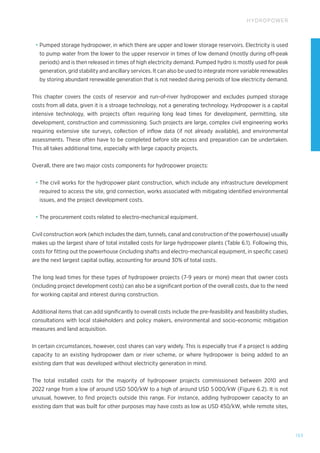 153
HYDROPOWER
• Pumped storage hydropower, in which there are upper and lower storage reservoirs. Electricity is used
to pump water from the lower to the upper reservoir in times of low demand (mostly during off-peak
periods) and is then released in times of high electricity demand. Pumped hydro is mostly used for peak
generation, grid stability and ancillary services. It can also be used to integrate more variable renewables
by storing abundant renewable generation that is not needed during periods of low electricity demand.
This chapter covers the costs of reservoir and run-of-river hydropower and excludes pumped storage
costs from all data, given it is a stroage technology, not a generating technology. Hydropower is a capital
intensive technology, with projects often requiring long lead times for development, permitting, site
development, construction and commissioning. Such projects are large, complex civil engineering works
requiring extensive site surveys, collection of inflow data (if not already available), and environmental
assessments. These often have to be completed before site access and preparation can be undertaken.
This all takes additional time, especially with large capacity projects.
Overall, there are two major costs components for hydropower projects:
• The civil works for the hydropower plant construction, which include any infrastructure development
required to access the site, grid connection, works associated with mitigating identified environmental
issues, and the project development costs.
• The procurement costs related to electro-mechanical equipment.
Civil construction work (which includes the dam, tunnels, canal and construction of the powerhouse) usually
makes up the largest share of total installed costs for large hydropower plants (Table 6.1). Following this,
costs for fitting out the powerhouse (including shafts and electro-mechanical equipment, in specific cases)
are the next largest capital outlay, accounting for around 30% of total costs.
The long lead times for these types of hydropower projects (7‑9 years or more) mean that owner costs
(including project development costs) can also be a significant portion of the overall costs, due to the need
for working capital and interest during construction.
Additional items that can add significantly to overall costs include the pre-feasibility and feasibility studies,
consultations with local stakeholders and policy makers, environmental and socio-economic mitigation
measures and land acquisition.
In certain circumstances, however, cost shares can vary widely. This is especially true if a project is adding
capacity to an existing hydropower dam or river scheme, or where hydropower is being added to an
existing dam that was developed without electricity generation in mind.
The total installed costs for the majority of hydropower projects commissioned between 2010 and
2022 range from a low of around USD 500/kW to a high of around USD 5 000/kW (Figure 6.2). It is not
unusual, however, to find projects outside this range. For instance, adding hydropower capacity to an
existing dam that was built for other purposes may have costs as low as USD 450/kW, while remote sites,
 