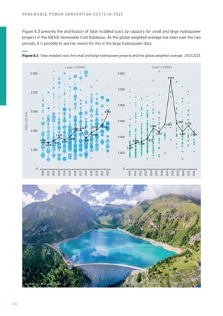 156
RENEWABLE POWER GENERATION COSTS IN 2022
2022
USD/kW
Small (10MW)
Large (10MW)
2 000
1 000
1 405
1 378
1 477
1 670
1 537
1 686
2 000 2 043 2 070 2 299
1 605
1 906
2 882
1 476
1 626
1 720
1 931
2 568
2 351
2 800
5 579
2 857
2 284
2 347
2 726
3 000
4 000
5 000 6 000
0
2 000
1 000
3 000
4 000
5 000
0
2010
2011
2012
2013
2014
2015
2016
2017
2018
2021
2020
2022
2019
2010
2011
2012
2013
2014
2015
2016
2017
2018
2022
2021
2020
2019
Figure 6.3 Total installed costs for small and large hydropower projects and the global weighted average, 2010-2022
Figure 6.3 presents the distribution of total installed costs by capacity for small and large hydropower
projects in the IRENA Renewable Cost Database. As the global weighted average has risen over the two
periods, it is possible to see the reason for this in the large hydropower data.
NicoElNino © Shutterstock.com
 