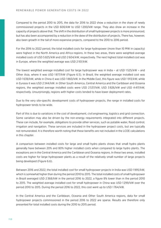 158
RENEWABLE POWER GENERATION COSTS IN 2022
Compared to the period 2010 to 2015, the data for 2016 to 2022 show a reduction in the share of newly
commissioned projects in the USD 600/kW to USD 1200/kW range. They also show an increase in the
capacity of projects above that. The shift in the distribution of small hydropower projects is more pronounced,
but has also been accompanied by a reduction in the skew of the distribution of projects. There has, however,
also been growth in the tail of more expensive projects, compared to the 2010 to 2016 period.
For the 2016 to 2022 period, the total installed costs for large hydropower (more than 10 MW in capacity)
were highest in the North America and Africa regions. In these two areas, there were weighted average
installed costs of USD 5 825/kW and USD 2 604/kW, respectively. The next highest total installed cost was
in Europe, where the weighted average was USD 2 101/kW.
The lowest weighted average installed cost for large hydropower was in India – at USD 1 525/kW – and
Other Asia, where it was USD 1 877/kW (Figure 6.5). In Brazil, the weighted average installed cost was
USD 1 639/kW, while in China it was USD 1 860/kW. In the Middle East, this figure was USD 1 913/kW, while
in Eurasia it was USD 2 344/kW. In Other South America, Central America and the Caribbean and Oceania
regions, the weighted average installed costs were USD 2 537/kW, USD 3 826/kW and USD 4 417/kW,
respectively. Unsurprisingly, regions with higher costs tended to have lower deployment rates.
Due to the very site-specific development costs of hydropower projects, the range in installed costs for
hydropower tends to be wide.
Part of this is due to variations in the cost of development, civil engineering, logistics and grid connection.
Some variation may also be driven by the non-energy requirements integrated into different projects.
These can include, for example, obligations to provide other services, such as potable water, flood control,
irrigation and navigation. These services are included in the hydropower project costs, but are typically
not remunerated. It is therefore worth noting that these benefits are not included in the LCOE calculations
in this chapter.
A comparison between installed costs for large and small hydro plants shows that small hydro plants
generally have between 20% and 80% higher installed costs when compared to large hydro plants. The
exceptions are in the Central America and the Caribbean and Oceania regions. In these two areas, installed
costs are higher for large hydropower plants as a result of the relatively small number of large projects
being developed (Figure 6.6).
Between 2016 and 2022, the total installed cost for small hydropower projects in India was USD 1 995/kW,
which is somewhat higher than during the period 2010 to 2015. The total installed costs of small hydropower
in Brazil averaged USD 2 368/kW in the period 2016 to 2022, a figure 8% lower than in the period 2010
to 2015. The weighted average installed cost for small hydropower in China was USD 1 299/kW over the
period 2010 to 2015. During the period 2016 to 2022, this cost went up to USD 1 764/kW.
In the Central America and the Caribbean, Oceania and Other South America regions, data for small
hydropower projects commissioned in the period 2016 to 2022 are sparse. Results are therefore only
presented for total installed costs during the 2010 to 2015 period.
 