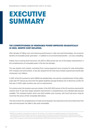 16
RENEWABLE POWER GENERATION COSTS IN 2022
EXECUTIVE
SUMMARY
THE COMPETITIVENESS OF RENEWABLE POWER IMPROVED DRAMATICALLY
IN 2022, DESPITE COST INFLATION.
After decades of falling costs and improving performance in solar and wind technologies, the economic
benefits of renewable power generation – in addition to its environmental benefits – are now compelling.
Indeed, due to soaring fossil fuel prices, the 2021 to 2022 period saw one of the largest improvements in
the competitiveness of renewable power in the last two decades.
This was despite most markets, excluding China, seeing equipment price increases for solar photovoltaic
(PV) modules and wind turbines. It was also despite the fact that many markets experienced overall solar
wind power cost inflation.
In 2021, of the 20 countries for which IRENA has detailed data, nine saw the competitiveness1
of their utility-
scale solar PV improve by more than the global weighted‑average levelised cost of electricity (LCOE) for
that year. In 2022, eight countries saw such an improvement.
For onshore wind, the situation was even starker. In the 2021‑2022 period, of the 20 countries examined for
onshore wind, 15 saw their largest absolute improvement in competitiveness since detailed data became
available. This included markets which saw total installed costs increase, with fossil fuel prices rising far
more than the prices of their renewable alternatives.
The rate at which the competitiveness of solar and wind power has improved as the cost of electricity from
solar and wind power has fallen is also quite remarkable.
1
IRENA has calculated a competitiveness metric for 20 countries. This is based on a weighted average cost of new fossil fuels
calculated from project-level capital cost data and country-specific fossil gas and coal fuel marker prices to electricity generators.
The competitiveness metric subtracts the country weighted average fossil fuel levelised cost of electricity (LCOE) from the renewable
power LCOE, so negative values represent renewable power LCOEs lower than those of fossil fuels.
 