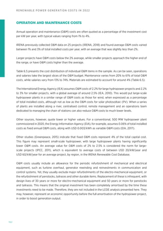 162
RENEWABLE POWER GENERATION COSTS IN 2022
OPERATION AND MAINTENANCE COSTS
Annual operation and maintenance (OM) costs are often quoted as a percentage of the investment cost
per kW per year, with typical values ranging from 1% to 4%.
IRENA previously collected OM data on 25 projects (IRENA, 2018) and found average OM costs varied
between 1% and 3% of total installed costs per year, with an average that was slightly less than 2%.
Larger projects have OM costs below the 2% average, while smaller projects approach the higher end of
the range, or have OM costs higher than the average.
Table 6.5 presents the cost distribution of individual OM items in the sample. As can be seen, operations
and salaries take the largest slices of the OM budget. Maintenance varies from 20% to 61% of total OM
costs, while salaries vary from 13% to 74%. Materials are estimated to account for around 4% (Table 6.5).
The International Energy Agency (IEA) assumes OM costs of 2.2% for large hydropower projects and 2.2%
to 3% for smaller projects, with a global average of around 2.5% (IEA, 2010). This would put large-scale
hydropower plants in a similar range of OM costs as those for wind, when expressed as a percentage
of total installed costs, although not as low as the OM costs for solar photovoltaic (PV). When a series
of plants are installed along a river, centralised control, remote management and an operations team
dedicated to managing the chain of stations can also reduce OM costs to much lower levels.
Other sources, however, quote lower or higher values. For a conventional, 500 MW hydropower plant
commissioned in 2020, the Energy Information Agency (EIA), for example, assumes 0.06% of total installed
costs as fixed annual OM costs, along with USD 0.003/kWh as variable OM costs (EIA, 2017).
Other studies (Greenpeace, 2015) indicate that fixed OM costs represent 4% of the total capital cost.
This figure may represent small-scale hydropower, with large hydropower plants having significantly
lower OM costs. An average value for OM costs of 2% to 2.5% is considered the norm for large-
scale projects (IPCC, 2011), which is equivalent to average costs of between USD 20/kW/year and
USD 60/kW/year for an average project, by region, in the IRENA Renewable Cost Database.
OM costs usually include an allowance for the periodic refurbishment of mechanical and electrical
equipment, such as turbine overhaul, generator rewinding and reinvestments in communication and
control systems. Yet, they usually exclude major refurbishments of the electro-mechanical equipment, or
the refurbishment of penstocks, tailraces and other durable items. Replacement of these is infrequent, with
design lives of 30 years or more for electro-mechanical equipment and 50 years or more for penstocks
and tailraces. This means that the original investment has been completely amortised by the time these
investments need to be made. Therefore, they are not included in the LCOE analysis presented here. They
may, however, represent an economic opportunity before the full amortisation of the hydropower project,
in order to boost generation output.
 