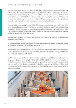 164
RENEWABLE POWER GENERATION COSTS IN 2022
Despite these increases through time, however, 96% of the hydropower projects commissioned in 2022
had an LCOE within or lower than the range of newly commissioned fossil fuel-fired capacity cost. This
was before considering that a significant proportion of those projects with costs above the lowest fossil
fuel cost may have been deployed in remote areas. In these locations, hydropower was still the cheapest
source of new electricity, given the extensive use of small hydropower, in particular. Such projects can
provide low-cost electricity in remote locations and increase overall electrification.
The weighted average country/regional LCOE of hydropower projects, large and small, in the IRENA
Renewable Cost Database reflects the variation in site-specific and country-specific project installed costs
and capacity factors. The figures for projects by country commissioned in 2022 range from a low of
USD 0.016/kWh in Norway for a 47 MW project to a high of USD 0.225/kWh for a 200 MW Canadian
project that ran over time and budget targets.
Figures 6.7 and 6.8 present the LCOEs of large and small hydropower projects and the capacity weighted
averages by country/region.
For large hydropower projects, a number of countries/regions saw an increase in the weighted average
LCOE between the periods 2010 to 2015 and 2016 to 2022.
The exceptions were Central America and the Caribbean, Europe, India and Other Asia, where the weighted
average LCOE decreased. Meanwhile, China saw a 23% increase in the weighted average LCOE between
the periods 2010 to 2015 and 2016 to 2022.
Small hydropower projects showed a decrease in the weighted average LCOE in Africa, Brazil, Eurasia,
Europe and India between the periods 2010 to 2015 and 2016 to 2022. There was, however, a different
trend in China and Other Asia, where the weighted average LCOE increased. For small hydro, the available
data were insufficient for Central America and the Caribbean, and non-representative for Other South
America, so the trend for weighted average LCOE for small hydro projects in those regions cannot be
calculated accurately.
leezsnow © Gettyimages.com
 