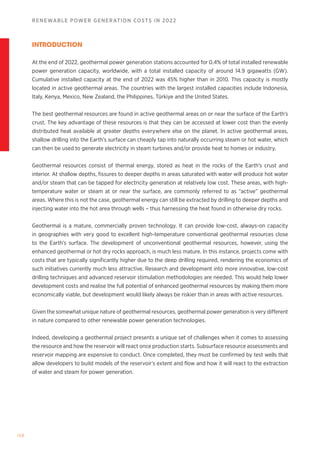 168
RENEWABLE POWER GENERATION COSTS IN 2022
INTRODUCTION
At the end of 2022, geothermal power generation stations accounted for 0.4% of total installed renewable
power generation capacity, worldwide, with a total installed capacity of around 14.9 gigawatts (GW).
Cumulative installed capacity at the end of 2022 was 45% higher than in 2010. This capacity is mostly
located in active geothermal areas. The countries with the largest installed capacities include Indonesia,
Italy, Kenya, Mexico, New Zealand, the Philippines, Türkiye and the United States.
The best geothermal resources are found in active geothermal areas on or near the surface of the Earth’s
crust. The key advantage of these resources is that they can be accessed at lower cost than the evenly
distributed heat available at greater depths everywhere else on the planet. In active geothermal areas,
shallow drilling into the Earth’s surface can cheaply tap into naturally occurring steam or hot water, which
can then be used to generate electricity in steam turbines and/or provide heat to homes or industry.
Geothermal resources consist of thermal energy, stored as heat in the rocks of the Earth’s crust and
interior. At shallow depths, fissures to deeper depths in areas saturated with water will produce hot water
and/or steam that can be tapped for electricity generation at relatively low cost. These areas, with high-
temperature water or steam at or near the surface, are commonly referred to as “active” geothermal
areas. Where this is not the case, geothermal energy can still be extracted by drilling to deeper depths and
injecting water into the hot area through wells – thus harnessing the heat found in otherwise dry rocks.
Geothermal is a mature, commercially proven technology. It can provide low-cost, always-on capacity
in geographies with very good to excellent high-temperature conventional geothermal resources close
to the Earth’s surface. The development of unconventional geothermal resources, however, using the
enhanced geothermal or hot dry rocks approach, is much less mature. In this instance, projects come with
costs that are typically significantly higher due to the deep drilling required, rendering the economics of
such initiatives currently much less attractive. Research and development into more innovative, low-cost
drilling techniques and advanced reservoir stimulation methodologies are needed. This would help lower
development costs and realise the full potential of enhanced geothermal resources by making them more
economically viable, but development would likely always be riskier than in areas with active resources.
Given the somewhat unique nature of geothermal resources, geothermal power generation is very different
in nature compared to other renewable power generation technologies.
Indeed, developing a geothermal project presents a unique set of challenges when it comes to assessing
the resource and how the reservoir will react once production starts. Subsurface resource assessments and
reservoir mapping are expensive to conduct. Once completed, they must be confirmed by test wells that
allow developers to build models of the reservoir’s extent and flow and how it will react to the extraction
of water and steam for power generation.
 