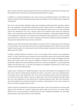 169
GEOTHERMAL
Much, however, will remain unknown about how the reservoir will perform and how best to manage it over
the operational life of the project until actual operational experience is gained.
In addition to increasing development costs, these issues give geothermal projects very different risk
profiles compared to other renewable power generation technologies, in terms of both project development
and operation.
One of the most important challenges faced when developing geothermal power generation projects
lies in the availability of comprehensive geothermal resource mapping. Where it is available, this reduces
the uncertainties that developers face during the field exploration period, which in turn also potentially
reduces the development cost. This is because poorer than expected results during the exploration
phase – such as lower than projected flow rates or reservoir permeability – might require additional drilling
or the deployment of wells over a much larger area to generate the expected electricity. There is potential
for governments to undertake some resource mapping and make this available to project developers to
reduce project development risks and costs to consumers.
Globally, around 78% of production wells drilled are successful, with the average success rate improving
in recent decades. This is most likely due to better surveying technology, which is able to more accurately
target the best prospects for siting productive wells, although greater experience in each region has also
played a part (IFC, 2013).
In addition, geothermal plants are distinct in terms of the quality of their resources and management
needs. As a result, experience with one project may not yield specific lessons that can be directly applied
to new developments. Such experience may, however, provide broader industry knowledge that helps
better inform other factors, from reservoir modelling to operation and maintenance (OM) practices.
Nonetheless, adherence to best international practices for survey and management – with thorough data
analysis from the project site – is the best risk mitigation tool available to developers (IFC, 2013), and its
importance cannot be underestimated.
Another point of difference for geothermal plants is that once commissioned, the management of the
plant and its reservoir evolves almost constantly over time in a way that is much more challenging than,
for example, wind or solar photovoltaic (PV). The process of extracting reservoir fluid and reinjecting it
over the life of the project creates a dynamic situation where reservoir fluid migration will likely change
over time, with implications for the productivity of individual production wells. With more information
becoming available from operational experience, operators’ understanding of how to best manage the
reservoir will also constantly evolve over time.
Another important consideration for geothermal power plants is that once productivity at existing wells
declines, there will often be a need for replacement wells to make up for this loss. As a result, lifetime
OM costs are, on average, higher in fixed terms than for other renewable technologies. Yet, with higher
capacity factors, they can be similar on a per kWh basis.
 
