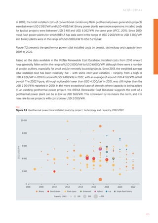 171
GEOTHERMAL
Capacity (MW) 1 100 200 ≥ 300
Binary Direct steam Flash types Enhanced Hybrid n.a. Single flash/binary
2022
USD/kW
4 000
2 000
0
2006 2008 2010 2012 2014 2016 2018 2020 2022
6 000
10 000
8 000
Figure 7.2 Geothermal power total installed costs by project, technology and capacity, 2007-2022
In 2009, the total installed costs of conventional condensing flash geothermal power generation projects
were between USD 2 097/kW and USD 4 183/kW. Binary power plants were more expensive: installed costs
for typical projects were between USD 2 481 and USD 6 062/kW the same year (IPCC, 2011). Since 2010,
most flash power plants for which IRENA has data were in the range of USD 2 260/kW to USD 5 580/kW,
and binary plants were in the range of USD 2 890/kW to USD 5 210/kW.
Figure 7.2 presents the geothermal power total installed costs by project, technology and capacity from
2007 to 2022.
Based on the data available in the IRENA Renewable Cost Database, installed costs from 2010 onward
have generally fallen within the range of USD 2 000/kW to USD 6 000/kW, although there were a number
of project outliers, especially for small and/or remotely located projects. Since 2013, the weighted average
total installed cost has been relatively flat – with some inter-year variation – ranging from a high of
USD 4 624/kW in 2018 to a low of USD 3 478/kW in 2022, with an average of around USD 4 150/kW in that
period. The 2022 figure, although noticeably lower than USD 4 300/kW in 2021, was still higher than the
USD 2 904/kW reported in 2010. In the more exceptional case of projects where capacity is being added
to an existing geothermal power project, the IRENA Renewable Cost Database suggests the cost of a
geothermal power plant can be as low as USD 560/kW. This is however by no means the norm, and it is
now rare to see projects with costs below USD 2 000/kW.
 