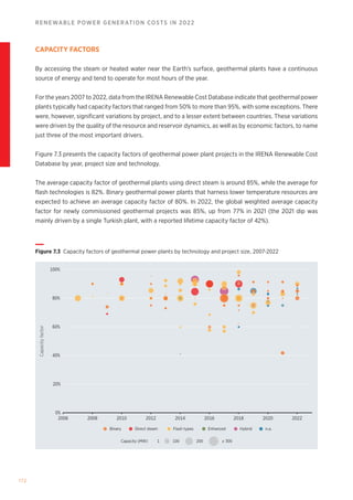 172
RENEWABLE POWER GENERATION COSTS IN 2022
CAPACITY FACTORS
By accessing the steam or heated water near the Earth’s surface, geothermal plants have a continuous
source of energy and tend to operate for most hours of the year.
For the years 2007 to 2022, data from the IRENA Renewable Cost Database indicate that geothermal power
plants typically had capacity factors that ranged from 50% to more than 95%, with some exceptions. There
were, however, significant variations by project, and to a lesser extent between countries. These variations
were driven by the quality of the resource and reservoir dynamics, as well as by economic factors, to name
just three of the most important drivers.
Figure 7.3 presents the capacity factors of geothermal power plant projects in the IRENA Renewable Cost
Database by year, project size and technology.
The average capacity factor of geothermal plants using direct steam is around 85%, while the average for
flash technologies is 82%. Binary geothermal power plants that harness lower temperature resources are
expected to achieve an average capacity factor of 80%. In 2022, the global weighted average capacity
factor for newly commissioned geothermal projects was 85%, up from 77% in 2021 (the 2021 dip was
mainly driven by a single Turkish plant, with a reported lifetime capacity factor of 42%).
Capacity (MW) 1 100 200 ≥ 300
Binary Direct steam Flash types Enhanced Hybrid n.a.
Capacity
factor
40%
20%
0%
2006 2008 2010 2012 2014 2016 2018 2022
2020
60%
100%
80%
Figure 7.3 Capacity factors of geothermal power plants by technology and project size, 2007-2022
 